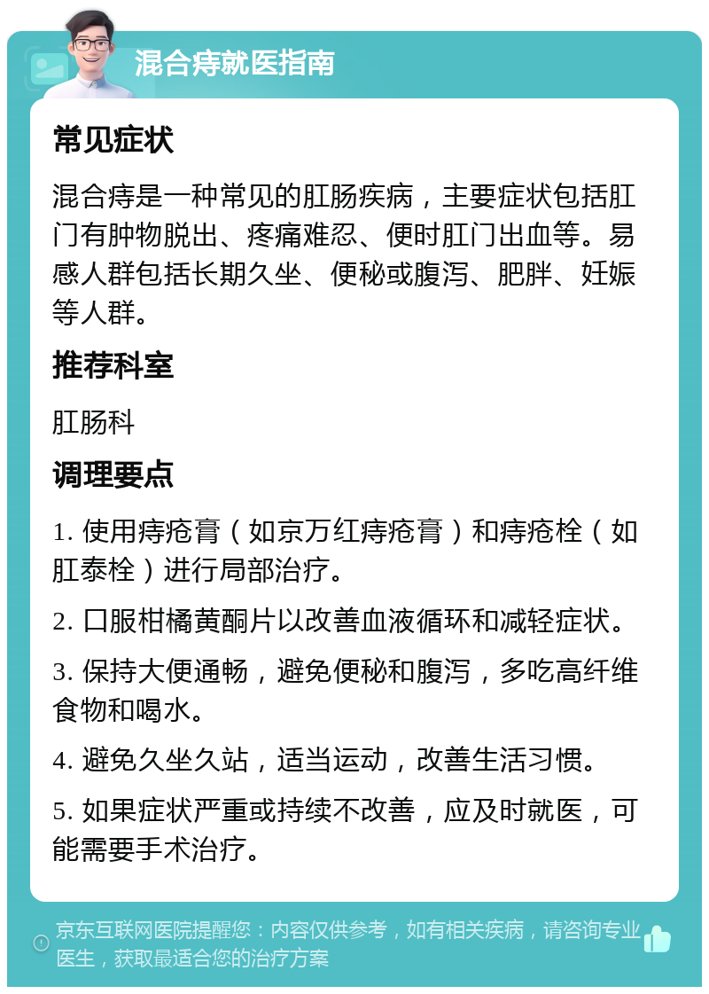 混合痔就医指南 常见症状 混合痔是一种常见的肛肠疾病，主要症状包括肛门有肿物脱出、疼痛难忍、便时肛门出血等。易感人群包括长期久坐、便秘或腹泻、肥胖、妊娠等人群。 推荐科室 肛肠科 调理要点 1. 使用痔疮膏（如京万红痔疮膏）和痔疮栓（如肛泰栓）进行局部治疗。 2. 口服柑橘黄酮片以改善血液循环和减轻症状。 3. 保持大便通畅，避免便秘和腹泻，多吃高纤维食物和喝水。 4. 避免久坐久站，适当运动，改善生活习惯。 5. 如果症状严重或持续不改善，应及时就医，可能需要手术治疗。