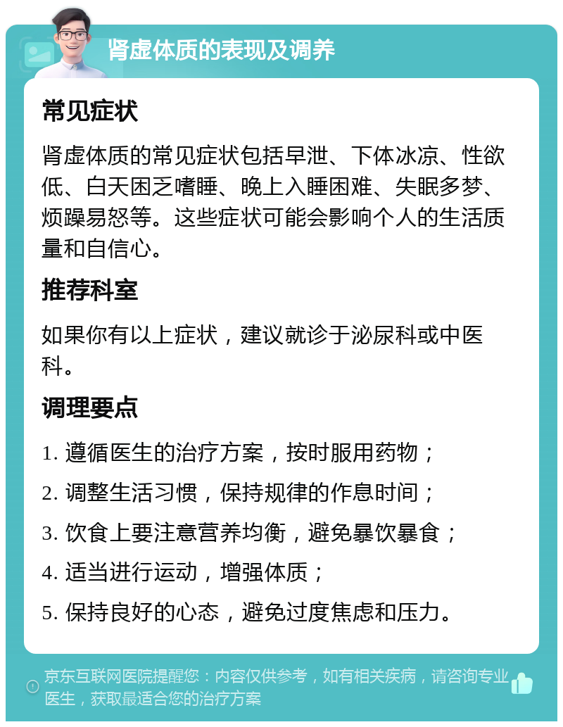 肾虚体质的表现及调养 常见症状 肾虚体质的常见症状包括早泄、下体冰凉、性欲低、白天困乏嗜睡、晚上入睡困难、失眠多梦、烦躁易怒等。这些症状可能会影响个人的生活质量和自信心。 推荐科室 如果你有以上症状，建议就诊于泌尿科或中医科。 调理要点 1. 遵循医生的治疗方案，按时服用药物； 2. 调整生活习惯，保持规律的作息时间； 3. 饮食上要注意营养均衡，避免暴饮暴食； 4. 适当进行运动，增强体质； 5. 保持良好的心态，避免过度焦虑和压力。