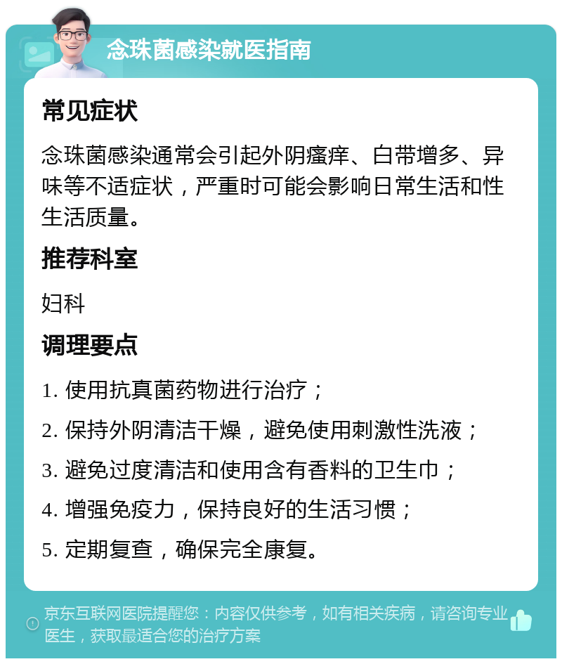 念珠菌感染就医指南 常见症状 念珠菌感染通常会引起外阴瘙痒、白带增多、异味等不适症状，严重时可能会影响日常生活和性生活质量。 推荐科室 妇科 调理要点 1. 使用抗真菌药物进行治疗； 2. 保持外阴清洁干燥，避免使用刺激性洗液； 3. 避免过度清洁和使用含有香料的卫生巾； 4. 增强免疫力，保持良好的生活习惯； 5. 定期复查，确保完全康复。