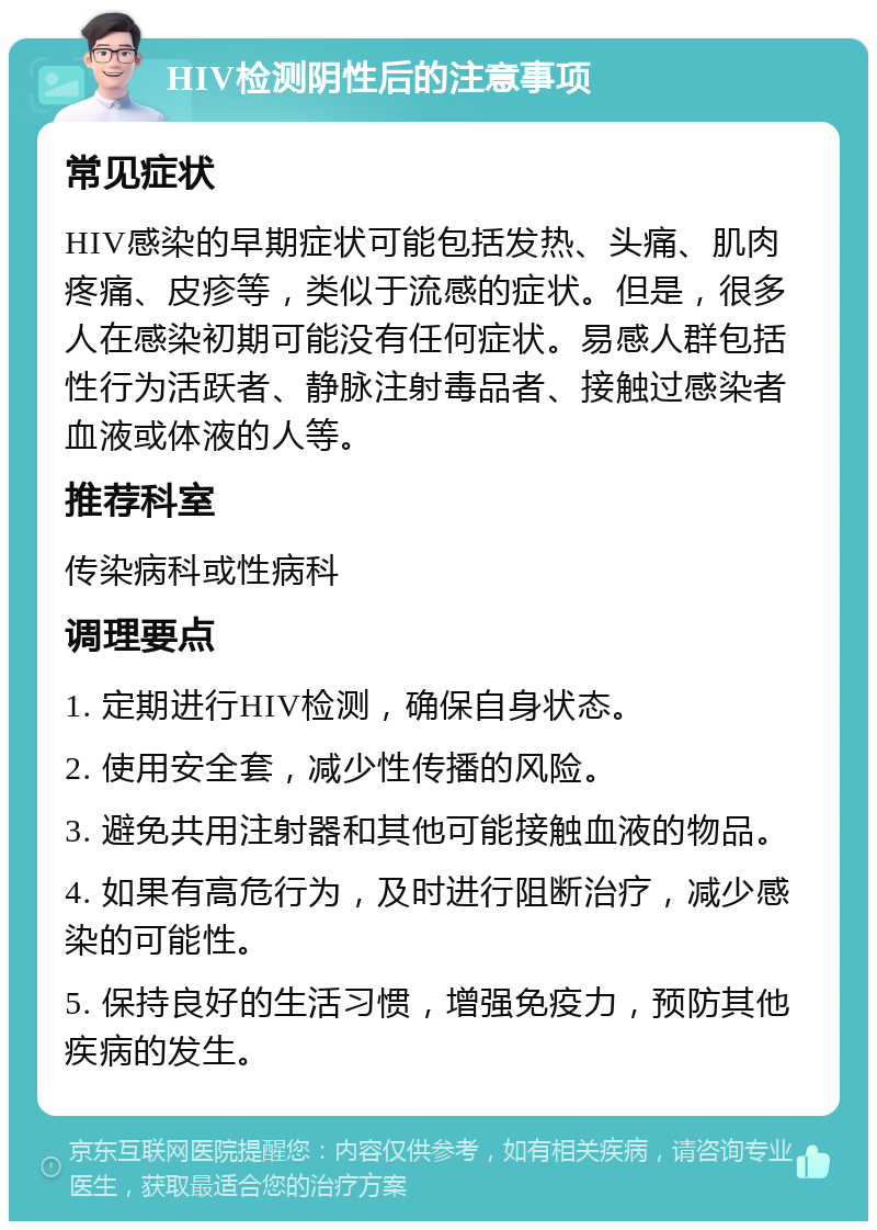 HIV检测阴性后的注意事项 常见症状 HIV感染的早期症状可能包括发热、头痛、肌肉疼痛、皮疹等，类似于流感的症状。但是，很多人在感染初期可能没有任何症状。易感人群包括性行为活跃者、静脉注射毒品者、接触过感染者血液或体液的人等。 推荐科室 传染病科或性病科 调理要点 1. 定期进行HIV检测，确保自身状态。 2. 使用安全套，减少性传播的风险。 3. 避免共用注射器和其他可能接触血液的物品。 4. 如果有高危行为，及时进行阻断治疗，减少感染的可能性。 5. 保持良好的生活习惯，增强免疫力，预防其他疾病的发生。