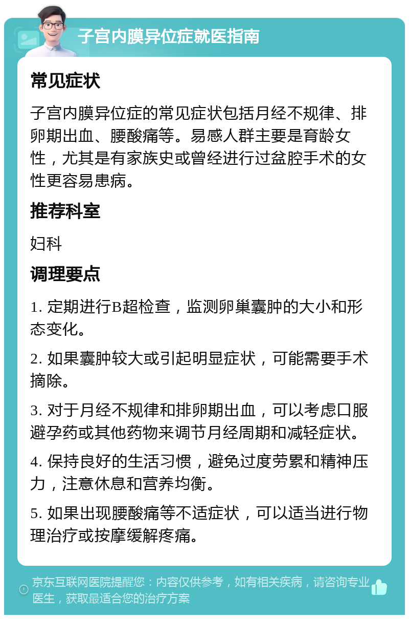 子宫内膜异位症就医指南 常见症状 子宫内膜异位症的常见症状包括月经不规律、排卵期出血、腰酸痛等。易感人群主要是育龄女性，尤其是有家族史或曾经进行过盆腔手术的女性更容易患病。 推荐科室 妇科 调理要点 1. 定期进行B超检查，监测卵巢囊肿的大小和形态变化。 2. 如果囊肿较大或引起明显症状，可能需要手术摘除。 3. 对于月经不规律和排卵期出血，可以考虑口服避孕药或其他药物来调节月经周期和减轻症状。 4. 保持良好的生活习惯，避免过度劳累和精神压力，注意休息和营养均衡。 5. 如果出现腰酸痛等不适症状，可以适当进行物理治疗或按摩缓解疼痛。