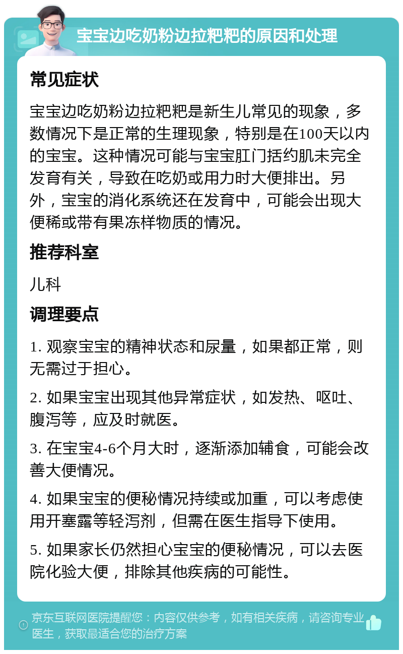 宝宝边吃奶粉边拉粑粑的原因和处理 常见症状 宝宝边吃奶粉边拉粑粑是新生儿常见的现象，多数情况下是正常的生理现象，特别是在100天以内的宝宝。这种情况可能与宝宝肛门括约肌未完全发育有关，导致在吃奶或用力时大便排出。另外，宝宝的消化系统还在发育中，可能会出现大便稀或带有果冻样物质的情况。 推荐科室 儿科 调理要点 1. 观察宝宝的精神状态和尿量，如果都正常，则无需过于担心。 2. 如果宝宝出现其他异常症状，如发热、呕吐、腹泻等，应及时就医。 3. 在宝宝4-6个月大时，逐渐添加辅食，可能会改善大便情况。 4. 如果宝宝的便秘情况持续或加重，可以考虑使用开塞露等轻泻剂，但需在医生指导下使用。 5. 如果家长仍然担心宝宝的便秘情况，可以去医院化验大便，排除其他疾病的可能性。