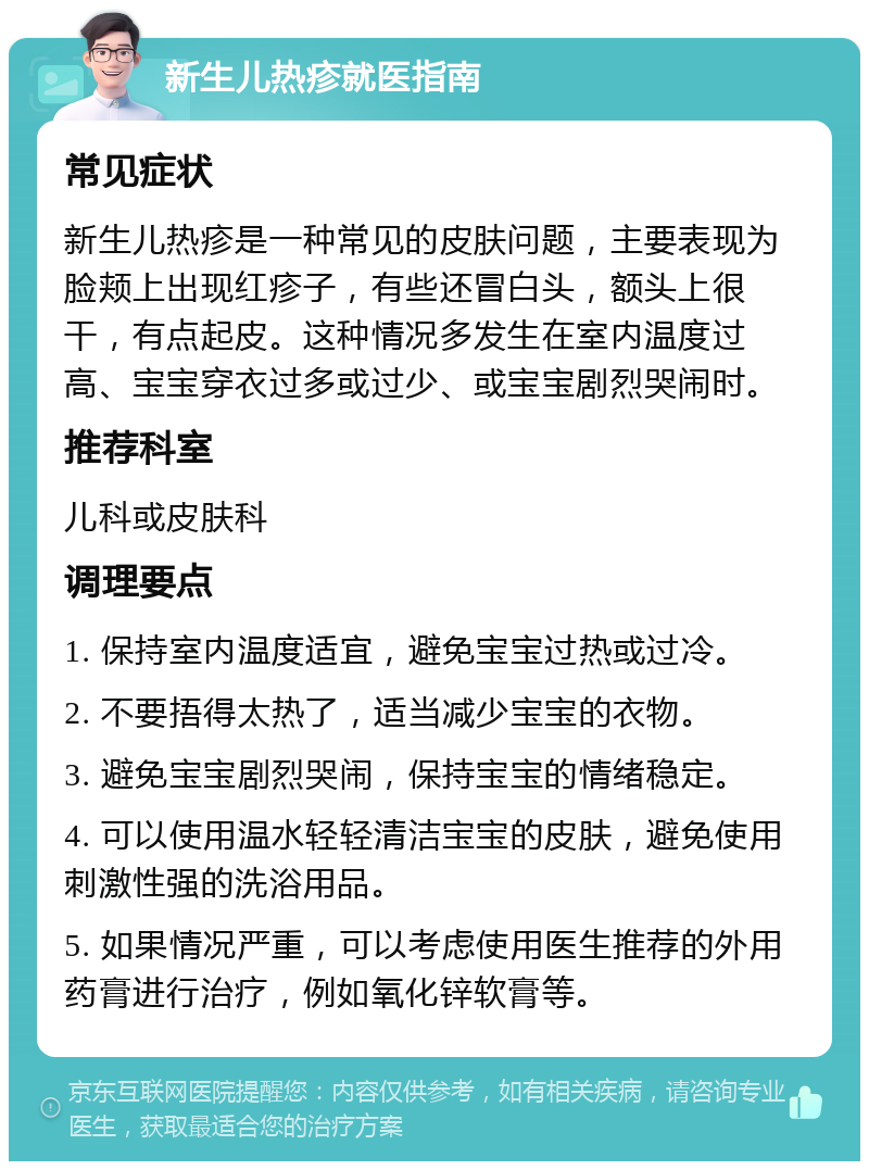 新生儿热疹就医指南 常见症状 新生儿热疹是一种常见的皮肤问题，主要表现为脸颊上出现红疹子，有些还冒白头，额头上很干，有点起皮。这种情况多发生在室内温度过高、宝宝穿衣过多或过少、或宝宝剧烈哭闹时。 推荐科室 儿科或皮肤科 调理要点 1. 保持室内温度适宜，避免宝宝过热或过冷。 2. 不要捂得太热了，适当减少宝宝的衣物。 3. 避免宝宝剧烈哭闹，保持宝宝的情绪稳定。 4. 可以使用温水轻轻清洁宝宝的皮肤，避免使用刺激性强的洗浴用品。 5. 如果情况严重，可以考虑使用医生推荐的外用药膏进行治疗，例如氧化锌软膏等。