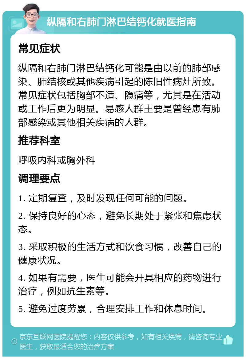 纵隔和右肺门淋巴结钙化就医指南 常见症状 纵隔和右肺门淋巴结钙化可能是由以前的肺部感染、肺结核或其他疾病引起的陈旧性病灶所致。常见症状包括胸部不适、隐痛等，尤其是在活动或工作后更为明显。易感人群主要是曾经患有肺部感染或其他相关疾病的人群。 推荐科室 呼吸内科或胸外科 调理要点 1. 定期复查，及时发现任何可能的问题。 2. 保持良好的心态，避免长期处于紧张和焦虑状态。 3. 采取积极的生活方式和饮食习惯，改善自己的健康状况。 4. 如果有需要，医生可能会开具相应的药物进行治疗，例如抗生素等。 5. 避免过度劳累，合理安排工作和休息时间。