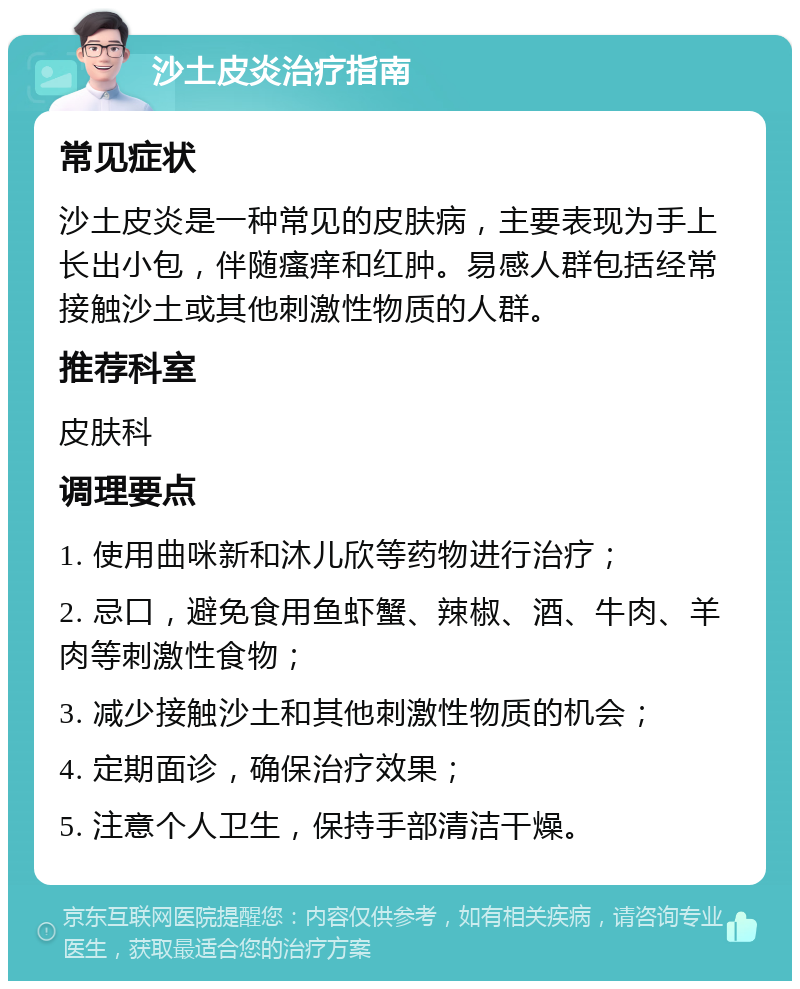 沙土皮炎治疗指南 常见症状 沙土皮炎是一种常见的皮肤病，主要表现为手上长出小包，伴随瘙痒和红肿。易感人群包括经常接触沙土或其他刺激性物质的人群。 推荐科室 皮肤科 调理要点 1. 使用曲咪新和沐儿欣等药物进行治疗； 2. 忌口，避免食用鱼虾蟹、辣椒、酒、牛肉、羊肉等刺激性食物； 3. 减少接触沙土和其他刺激性物质的机会； 4. 定期面诊，确保治疗效果； 5. 注意个人卫生，保持手部清洁干燥。