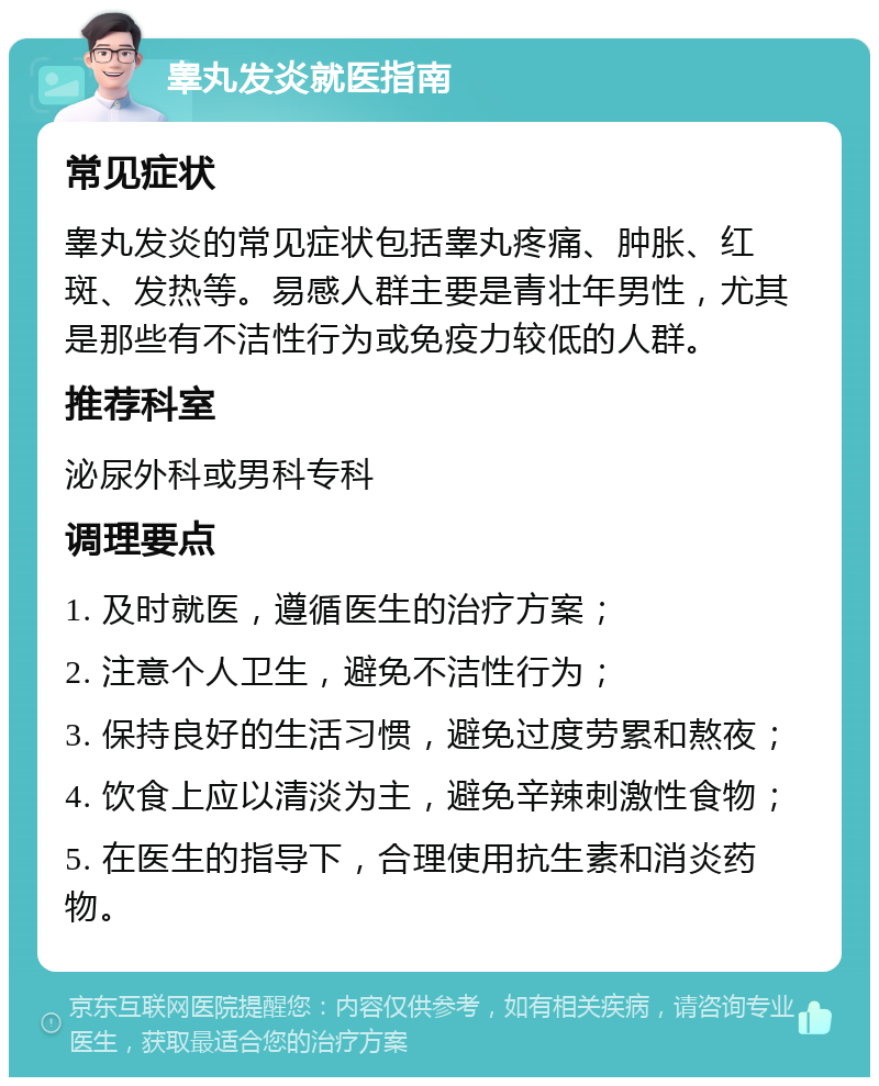 睾丸发炎就医指南 常见症状 睾丸发炎的常见症状包括睾丸疼痛、肿胀、红斑、发热等。易感人群主要是青壮年男性，尤其是那些有不洁性行为或免疫力较低的人群。 推荐科室 泌尿外科或男科专科 调理要点 1. 及时就医，遵循医生的治疗方案； 2. 注意个人卫生，避免不洁性行为； 3. 保持良好的生活习惯，避免过度劳累和熬夜； 4. 饮食上应以清淡为主，避免辛辣刺激性食物； 5. 在医生的指导下，合理使用抗生素和消炎药物。