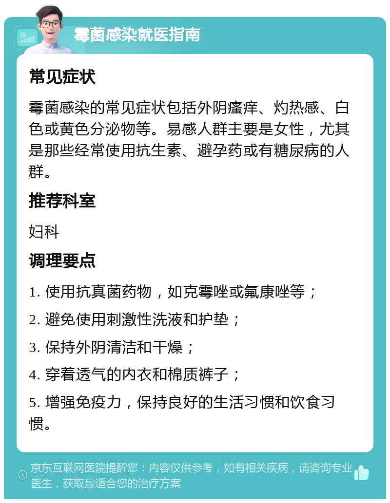 霉菌感染就医指南 常见症状 霉菌感染的常见症状包括外阴瘙痒、灼热感、白色或黄色分泌物等。易感人群主要是女性，尤其是那些经常使用抗生素、避孕药或有糖尿病的人群。 推荐科室 妇科 调理要点 1. 使用抗真菌药物，如克霉唑或氟康唑等； 2. 避免使用刺激性洗液和护垫； 3. 保持外阴清洁和干燥； 4. 穿着透气的内衣和棉质裤子； 5. 增强免疫力，保持良好的生活习惯和饮食习惯。