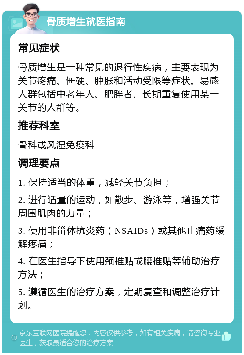 骨质增生就医指南 常见症状 骨质增生是一种常见的退行性疾病，主要表现为关节疼痛、僵硬、肿胀和活动受限等症状。易感人群包括中老年人、肥胖者、长期重复使用某一关节的人群等。 推荐科室 骨科或风湿免疫科 调理要点 1. 保持适当的体重，减轻关节负担； 2. 进行适量的运动，如散步、游泳等，增强关节周围肌肉的力量； 3. 使用非甾体抗炎药（NSAIDs）或其他止痛药缓解疼痛； 4. 在医生指导下使用颈椎贴或腰椎贴等辅助治疗方法； 5. 遵循医生的治疗方案，定期复查和调整治疗计划。