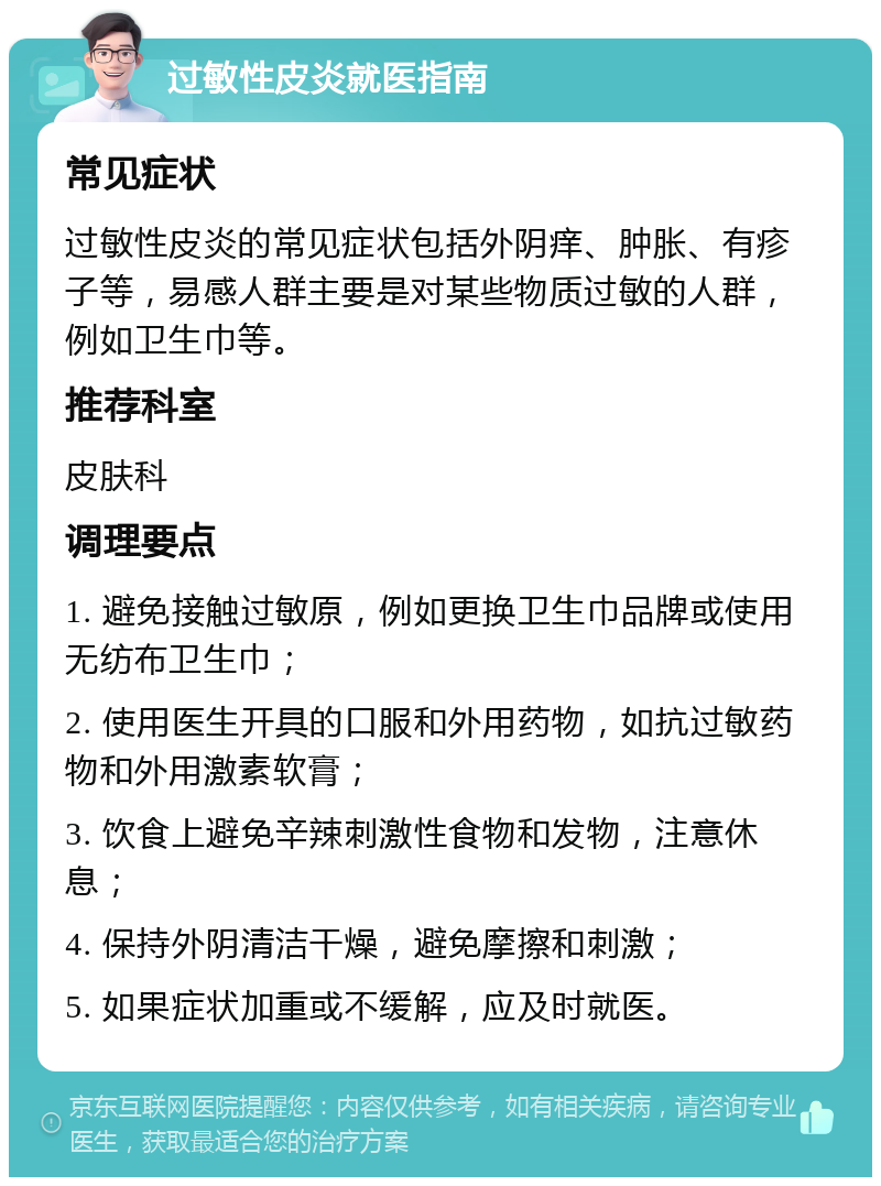 过敏性皮炎就医指南 常见症状 过敏性皮炎的常见症状包括外阴痒、肿胀、有疹子等，易感人群主要是对某些物质过敏的人群，例如卫生巾等。 推荐科室 皮肤科 调理要点 1. 避免接触过敏原，例如更换卫生巾品牌或使用无纺布卫生巾； 2. 使用医生开具的口服和外用药物，如抗过敏药物和外用激素软膏； 3. 饮食上避免辛辣刺激性食物和发物，注意休息； 4. 保持外阴清洁干燥，避免摩擦和刺激； 5. 如果症状加重或不缓解，应及时就医。