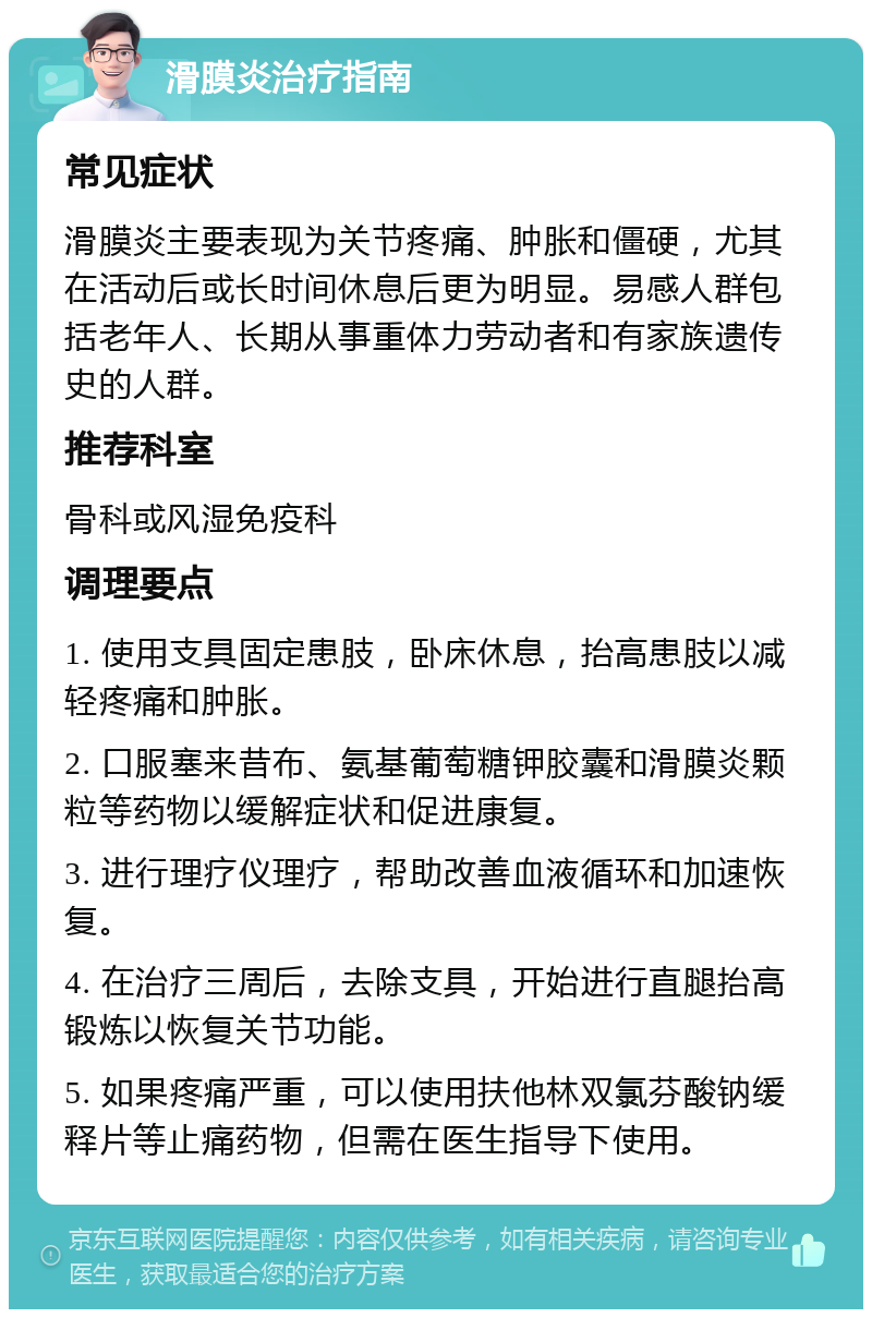 滑膜炎治疗指南 常见症状 滑膜炎主要表现为关节疼痛、肿胀和僵硬，尤其在活动后或长时间休息后更为明显。易感人群包括老年人、长期从事重体力劳动者和有家族遗传史的人群。 推荐科室 骨科或风湿免疫科 调理要点 1. 使用支具固定患肢，卧床休息，抬高患肢以减轻疼痛和肿胀。 2. 口服塞来昔布、氨基葡萄糖钾胶囊和滑膜炎颗粒等药物以缓解症状和促进康复。 3. 进行理疗仪理疗，帮助改善血液循环和加速恢复。 4. 在治疗三周后，去除支具，开始进行直腿抬高锻炼以恢复关节功能。 5. 如果疼痛严重，可以使用扶他林双氯芬酸钠缓释片等止痛药物，但需在医生指导下使用。