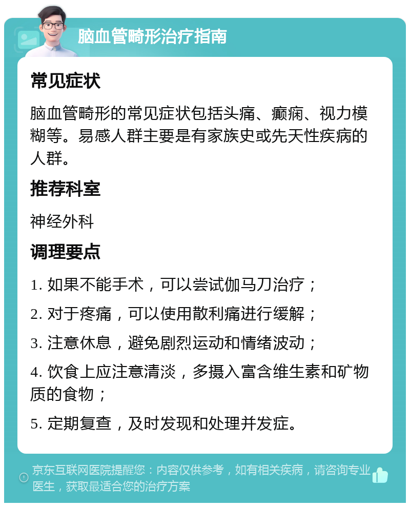 脑血管畸形治疗指南 常见症状 脑血管畸形的常见症状包括头痛、癫痫、视力模糊等。易感人群主要是有家族史或先天性疾病的人群。 推荐科室 神经外科 调理要点 1. 如果不能手术，可以尝试伽马刀治疗； 2. 对于疼痛，可以使用散利痛进行缓解； 3. 注意休息，避免剧烈运动和情绪波动； 4. 饮食上应注意清淡，多摄入富含维生素和矿物质的食物； 5. 定期复查，及时发现和处理并发症。