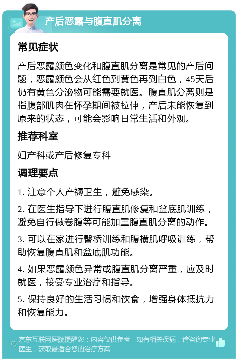 产后恶露与腹直肌分离 常见症状 产后恶露颜色变化和腹直肌分离是常见的产后问题，恶露颜色会从红色到黄色再到白色，45天后仍有黄色分泌物可能需要就医。腹直肌分离则是指腹部肌肉在怀孕期间被拉伸，产后未能恢复到原来的状态，可能会影响日常生活和外观。 推荐科室 妇产科或产后修复专科 调理要点 1. 注意个人产褥卫生，避免感染。 2. 在医生指导下进行腹直肌修复和盆底肌训练，避免自行做卷腹等可能加重腹直肌分离的动作。 3. 可以在家进行臀桥训练和腹横肌呼吸训练，帮助恢复腹直肌和盆底肌功能。 4. 如果恶露颜色异常或腹直肌分离严重，应及时就医，接受专业治疗和指导。 5. 保持良好的生活习惯和饮食，增强身体抵抗力和恢复能力。