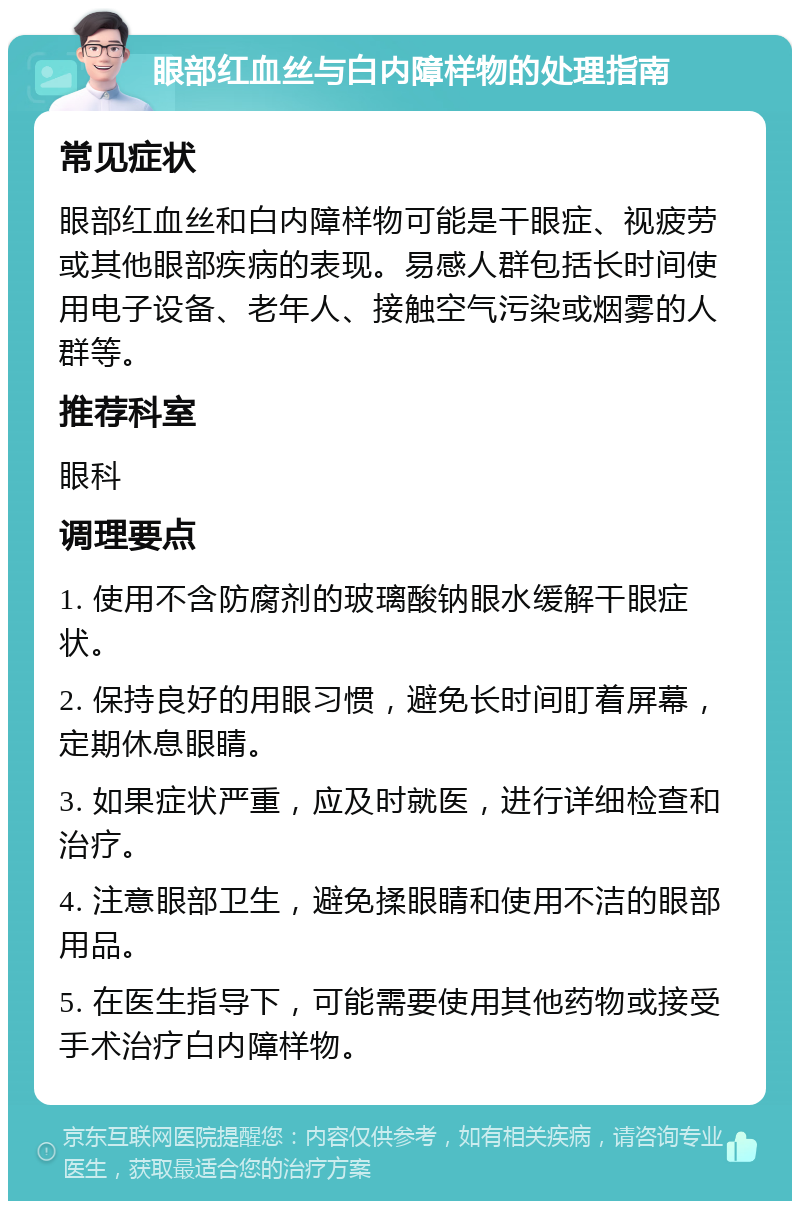 眼部红血丝与白内障样物的处理指南 常见症状 眼部红血丝和白内障样物可能是干眼症、视疲劳或其他眼部疾病的表现。易感人群包括长时间使用电子设备、老年人、接触空气污染或烟雾的人群等。 推荐科室 眼科 调理要点 1. 使用不含防腐剂的玻璃酸钠眼水缓解干眼症状。 2. 保持良好的用眼习惯，避免长时间盯着屏幕，定期休息眼睛。 3. 如果症状严重，应及时就医，进行详细检查和治疗。 4. 注意眼部卫生，避免揉眼睛和使用不洁的眼部用品。 5. 在医生指导下，可能需要使用其他药物或接受手术治疗白内障样物。