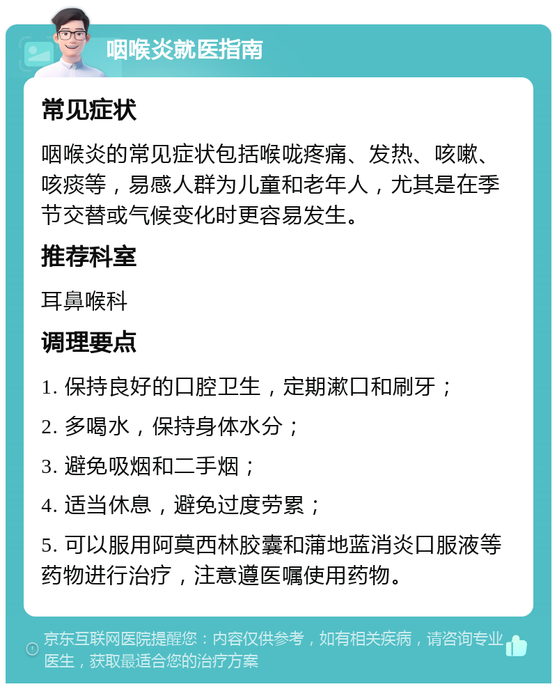 咽喉炎就医指南 常见症状 咽喉炎的常见症状包括喉咙疼痛、发热、咳嗽、咳痰等，易感人群为儿童和老年人，尤其是在季节交替或气候变化时更容易发生。 推荐科室 耳鼻喉科 调理要点 1. 保持良好的口腔卫生，定期漱口和刷牙； 2. 多喝水，保持身体水分； 3. 避免吸烟和二手烟； 4. 适当休息，避免过度劳累； 5. 可以服用阿莫西林胶囊和蒲地蓝消炎口服液等药物进行治疗，注意遵医嘱使用药物。