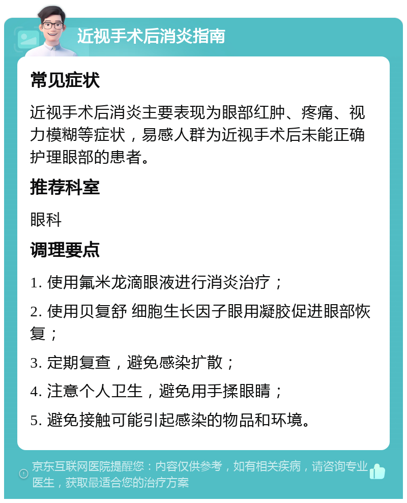 近视手术后消炎指南 常见症状 近视手术后消炎主要表现为眼部红肿、疼痛、视力模糊等症状，易感人群为近视手术后未能正确护理眼部的患者。 推荐科室 眼科 调理要点 1. 使用氟米龙滴眼液进行消炎治疗； 2. 使用贝复舒 细胞生长因子眼用凝胶促进眼部恢复； 3. 定期复查，避免感染扩散； 4. 注意个人卫生，避免用手揉眼睛； 5. 避免接触可能引起感染的物品和环境。