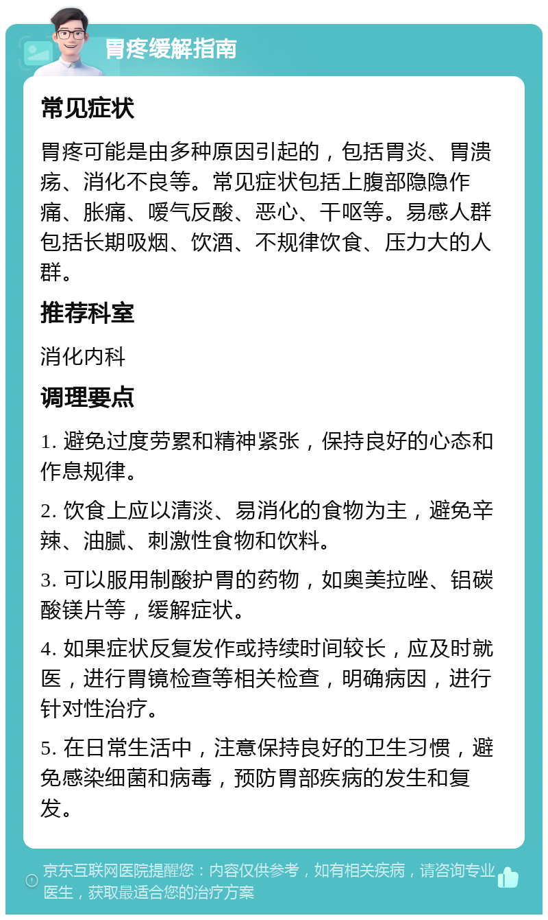 胃疼缓解指南 常见症状 胃疼可能是由多种原因引起的，包括胃炎、胃溃疡、消化不良等。常见症状包括上腹部隐隐作痛、胀痛、嗳气反酸、恶心、干呕等。易感人群包括长期吸烟、饮酒、不规律饮食、压力大的人群。 推荐科室 消化内科 调理要点 1. 避免过度劳累和精神紧张，保持良好的心态和作息规律。 2. 饮食上应以清淡、易消化的食物为主，避免辛辣、油腻、刺激性食物和饮料。 3. 可以服用制酸护胃的药物，如奥美拉唑、铝碳酸镁片等，缓解症状。 4. 如果症状反复发作或持续时间较长，应及时就医，进行胃镜检查等相关检查，明确病因，进行针对性治疗。 5. 在日常生活中，注意保持良好的卫生习惯，避免感染细菌和病毒，预防胃部疾病的发生和复发。