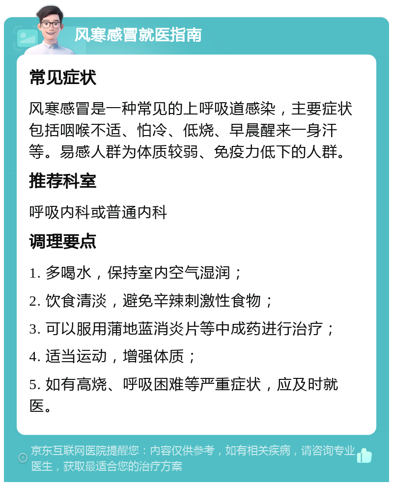 风寒感冒就医指南 常见症状 风寒感冒是一种常见的上呼吸道感染，主要症状包括咽喉不适、怕冷、低烧、早晨醒来一身汗等。易感人群为体质较弱、免疫力低下的人群。 推荐科室 呼吸内科或普通内科 调理要点 1. 多喝水，保持室内空气湿润； 2. 饮食清淡，避免辛辣刺激性食物； 3. 可以服用蒲地蓝消炎片等中成药进行治疗； 4. 适当运动，增强体质； 5. 如有高烧、呼吸困难等严重症状，应及时就医。