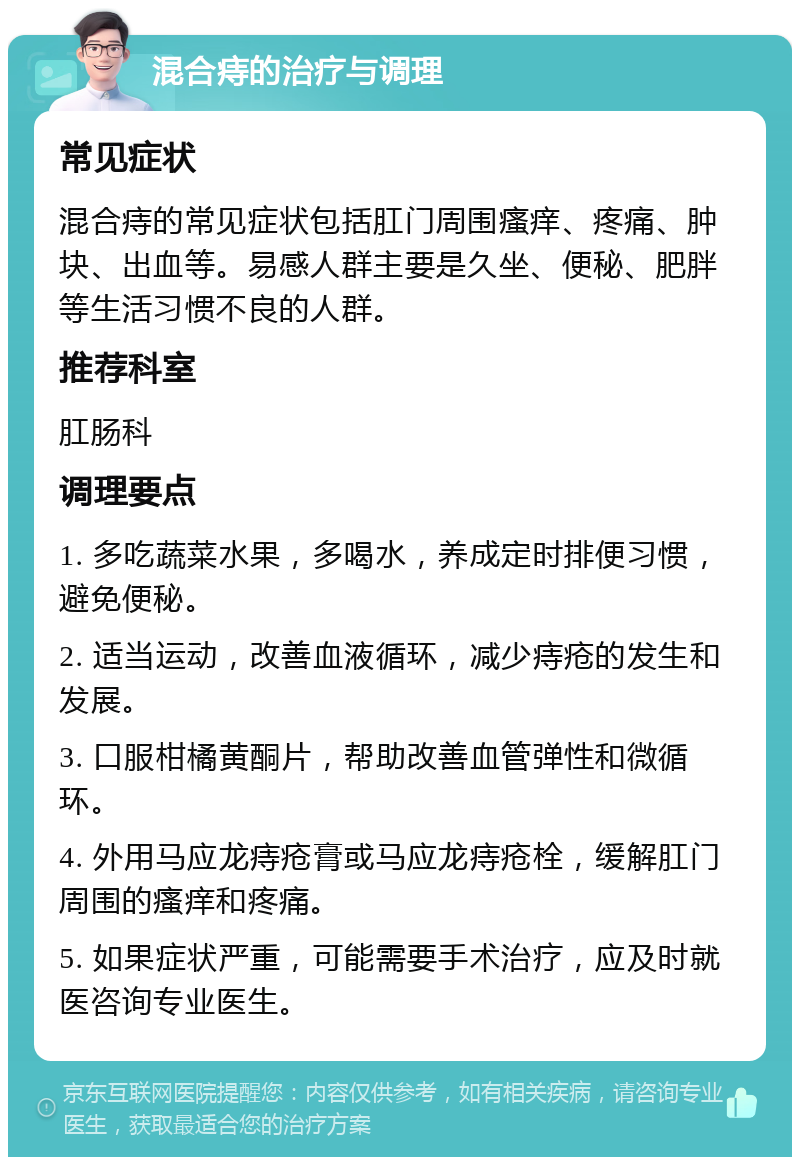 混合痔的治疗与调理 常见症状 混合痔的常见症状包括肛门周围瘙痒、疼痛、肿块、出血等。易感人群主要是久坐、便秘、肥胖等生活习惯不良的人群。 推荐科室 肛肠科 调理要点 1. 多吃蔬菜水果，多喝水，养成定时排便习惯，避免便秘。 2. 适当运动，改善血液循环，减少痔疮的发生和发展。 3. 口服柑橘黄酮片，帮助改善血管弹性和微循环。 4. 外用马应龙痔疮膏或马应龙痔疮栓，缓解肛门周围的瘙痒和疼痛。 5. 如果症状严重，可能需要手术治疗，应及时就医咨询专业医生。