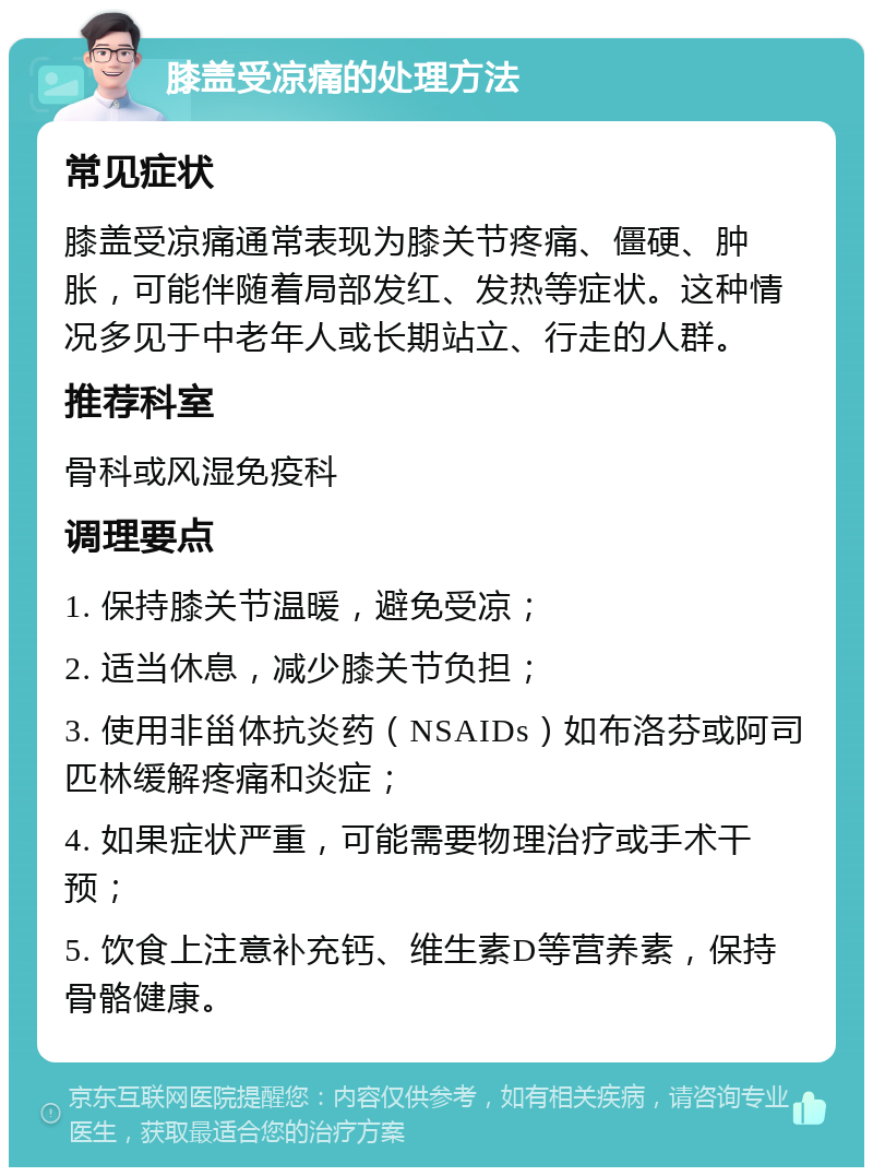 膝盖受凉痛的处理方法 常见症状 膝盖受凉痛通常表现为膝关节疼痛、僵硬、肿胀，可能伴随着局部发红、发热等症状。这种情况多见于中老年人或长期站立、行走的人群。 推荐科室 骨科或风湿免疫科 调理要点 1. 保持膝关节温暖，避免受凉； 2. 适当休息，减少膝关节负担； 3. 使用非甾体抗炎药（NSAIDs）如布洛芬或阿司匹林缓解疼痛和炎症； 4. 如果症状严重，可能需要物理治疗或手术干预； 5. 饮食上注意补充钙、维生素D等营养素，保持骨骼健康。