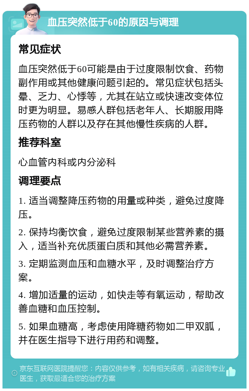 血压突然低于60的原因与调理 常见症状 血压突然低于60可能是由于过度限制饮食、药物副作用或其他健康问题引起的。常见症状包括头晕、乏力、心悸等，尤其在站立或快速改变体位时更为明显。易感人群包括老年人、长期服用降压药物的人群以及存在其他慢性疾病的人群。 推荐科室 心血管内科或内分泌科 调理要点 1. 适当调整降压药物的用量或种类，避免过度降压。 2. 保持均衡饮食，避免过度限制某些营养素的摄入，适当补充优质蛋白质和其他必需营养素。 3. 定期监测血压和血糖水平，及时调整治疗方案。 4. 增加适量的运动，如快走等有氧运动，帮助改善血糖和血压控制。 5. 如果血糖高，考虑使用降糖药物如二甲双胍，并在医生指导下进行用药和调整。