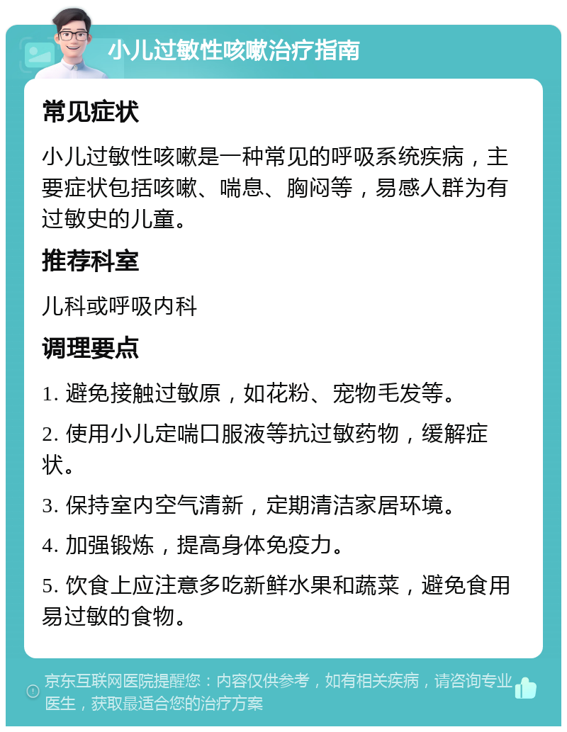 小儿过敏性咳嗽治疗指南 常见症状 小儿过敏性咳嗽是一种常见的呼吸系统疾病，主要症状包括咳嗽、喘息、胸闷等，易感人群为有过敏史的儿童。 推荐科室 儿科或呼吸内科 调理要点 1. 避免接触过敏原，如花粉、宠物毛发等。 2. 使用小儿定喘口服液等抗过敏药物，缓解症状。 3. 保持室内空气清新，定期清洁家居环境。 4. 加强锻炼，提高身体免疫力。 5. 饮食上应注意多吃新鲜水果和蔬菜，避免食用易过敏的食物。