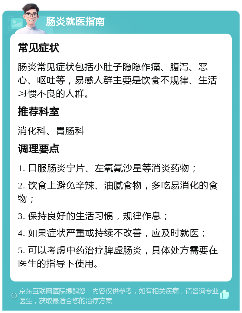 肠炎就医指南 常见症状 肠炎常见症状包括小肚子隐隐作痛、腹泻、恶心、呕吐等，易感人群主要是饮食不规律、生活习惯不良的人群。 推荐科室 消化科、胃肠科 调理要点 1. 口服肠炎宁片、左氧氟沙星等消炎药物； 2. 饮食上避免辛辣、油腻食物，多吃易消化的食物； 3. 保持良好的生活习惯，规律作息； 4. 如果症状严重或持续不改善，应及时就医； 5. 可以考虑中药治疗脾虚肠炎，具体处方需要在医生的指导下使用。