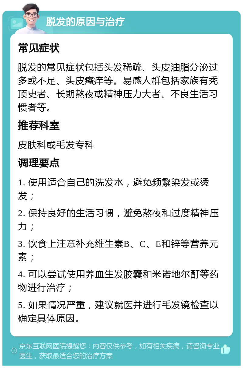 脱发的原因与治疗 常见症状 脱发的常见症状包括头发稀疏、头皮油脂分泌过多或不足、头皮瘙痒等。易感人群包括家族有秃顶史者、长期熬夜或精神压力大者、不良生活习惯者等。 推荐科室 皮肤科或毛发专科 调理要点 1. 使用适合自己的洗发水，避免频繁染发或烫发； 2. 保持良好的生活习惯，避免熬夜和过度精神压力； 3. 饮食上注意补充维生素B、C、E和锌等营养元素； 4. 可以尝试使用养血生发胶囊和米诺地尔酊等药物进行治疗； 5. 如果情况严重，建议就医并进行毛发镜检查以确定具体原因。