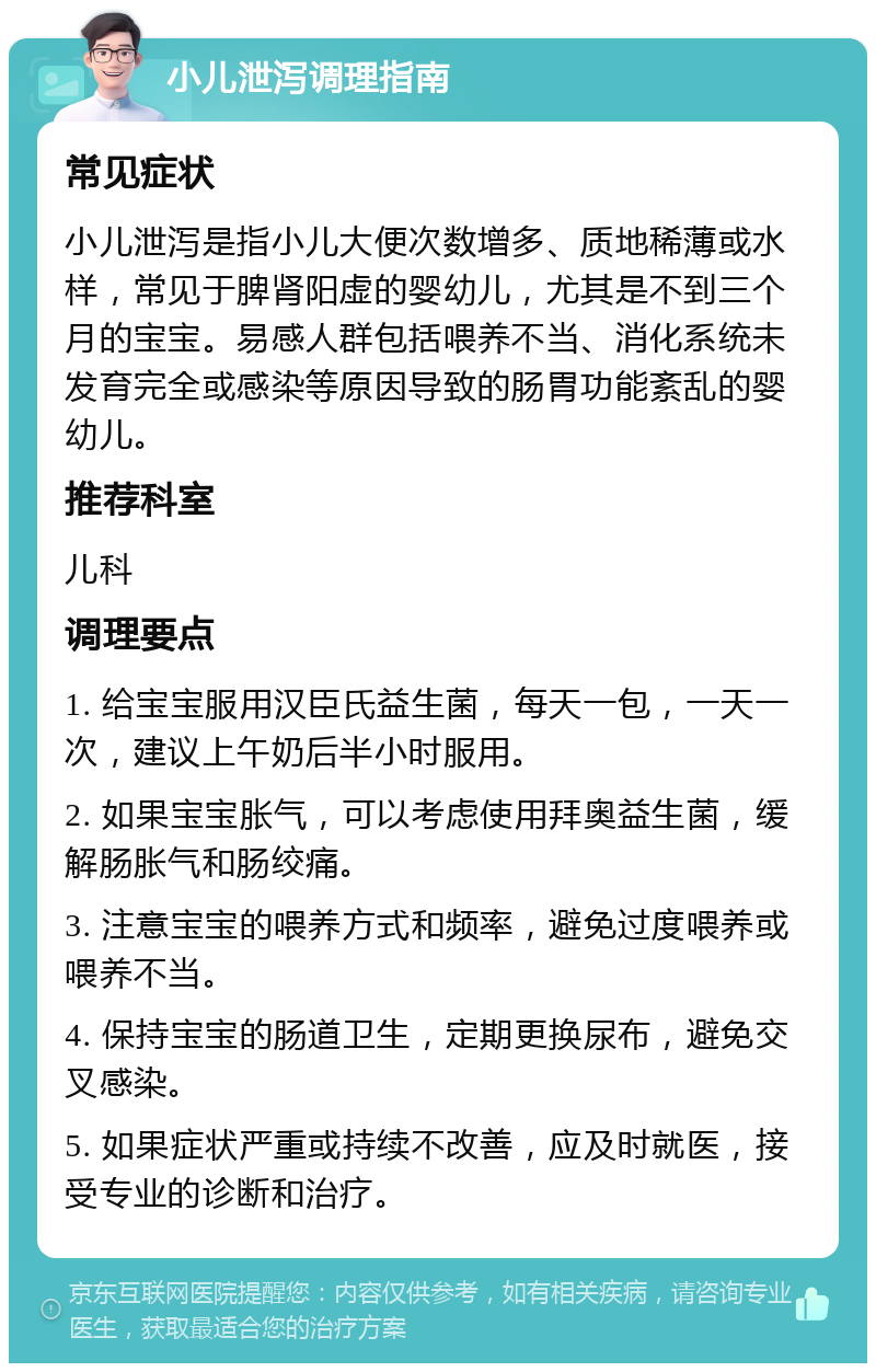 小儿泄泻调理指南 常见症状 小儿泄泻是指小儿大便次数增多、质地稀薄或水样，常见于脾肾阳虚的婴幼儿，尤其是不到三个月的宝宝。易感人群包括喂养不当、消化系统未发育完全或感染等原因导致的肠胃功能紊乱的婴幼儿。 推荐科室 儿科 调理要点 1. 给宝宝服用汉臣氏益生菌，每天一包，一天一次，建议上午奶后半小时服用。 2. 如果宝宝胀气，可以考虑使用拜奥益生菌，缓解肠胀气和肠绞痛。 3. 注意宝宝的喂养方式和频率，避免过度喂养或喂养不当。 4. 保持宝宝的肠道卫生，定期更换尿布，避免交叉感染。 5. 如果症状严重或持续不改善，应及时就医，接受专业的诊断和治疗。