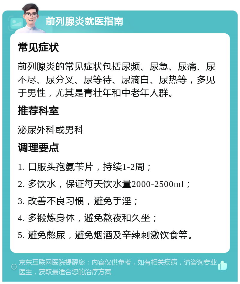 前列腺炎就医指南 常见症状 前列腺炎的常见症状包括尿频、尿急、尿痛、尿不尽、尿分叉、尿等待、尿滴白、尿热等，多见于男性，尤其是青壮年和中老年人群。 推荐科室 泌尿外科或男科 调理要点 1. 口服头孢氨苄片，持续1-2周； 2. 多饮水，保证每天饮水量2000-2500ml； 3. 改善不良习惯，避免手淫； 4. 多锻炼身体，避免熬夜和久坐； 5. 避免憋尿，避免烟酒及辛辣刺激饮食等。