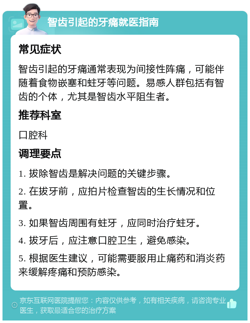 智齿引起的牙痛就医指南 常见症状 智齿引起的牙痛通常表现为间接性阵痛，可能伴随着食物嵌塞和蛀牙等问题。易感人群包括有智齿的个体，尤其是智齿水平阻生者。 推荐科室 口腔科 调理要点 1. 拔除智齿是解决问题的关键步骤。 2. 在拔牙前，应拍片检查智齿的生长情况和位置。 3. 如果智齿周围有蛀牙，应同时治疗蛀牙。 4. 拔牙后，应注意口腔卫生，避免感染。 5. 根据医生建议，可能需要服用止痛药和消炎药来缓解疼痛和预防感染。