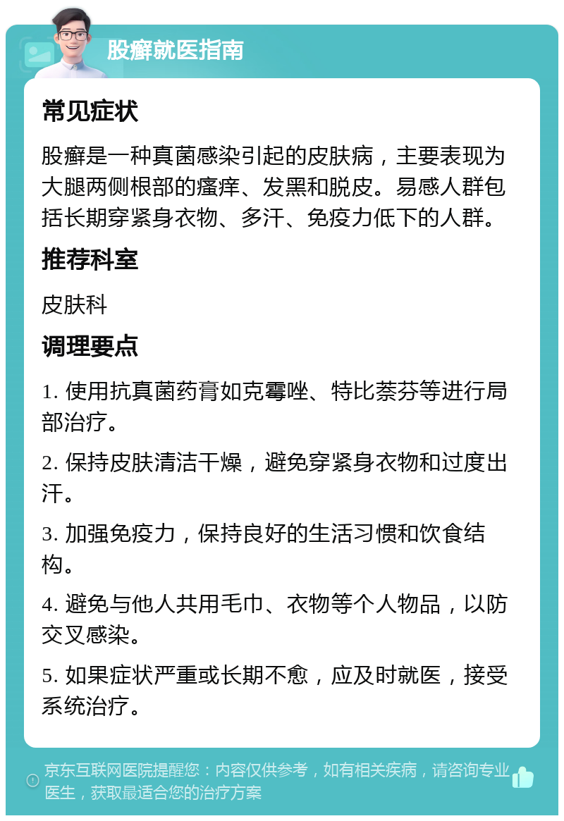 股癣就医指南 常见症状 股癣是一种真菌感染引起的皮肤病，主要表现为大腿两侧根部的瘙痒、发黑和脱皮。易感人群包括长期穿紧身衣物、多汗、免疫力低下的人群。 推荐科室 皮肤科 调理要点 1. 使用抗真菌药膏如克霉唑、特比萘芬等进行局部治疗。 2. 保持皮肤清洁干燥，避免穿紧身衣物和过度出汗。 3. 加强免疫力，保持良好的生活习惯和饮食结构。 4. 避免与他人共用毛巾、衣物等个人物品，以防交叉感染。 5. 如果症状严重或长期不愈，应及时就医，接受系统治疗。