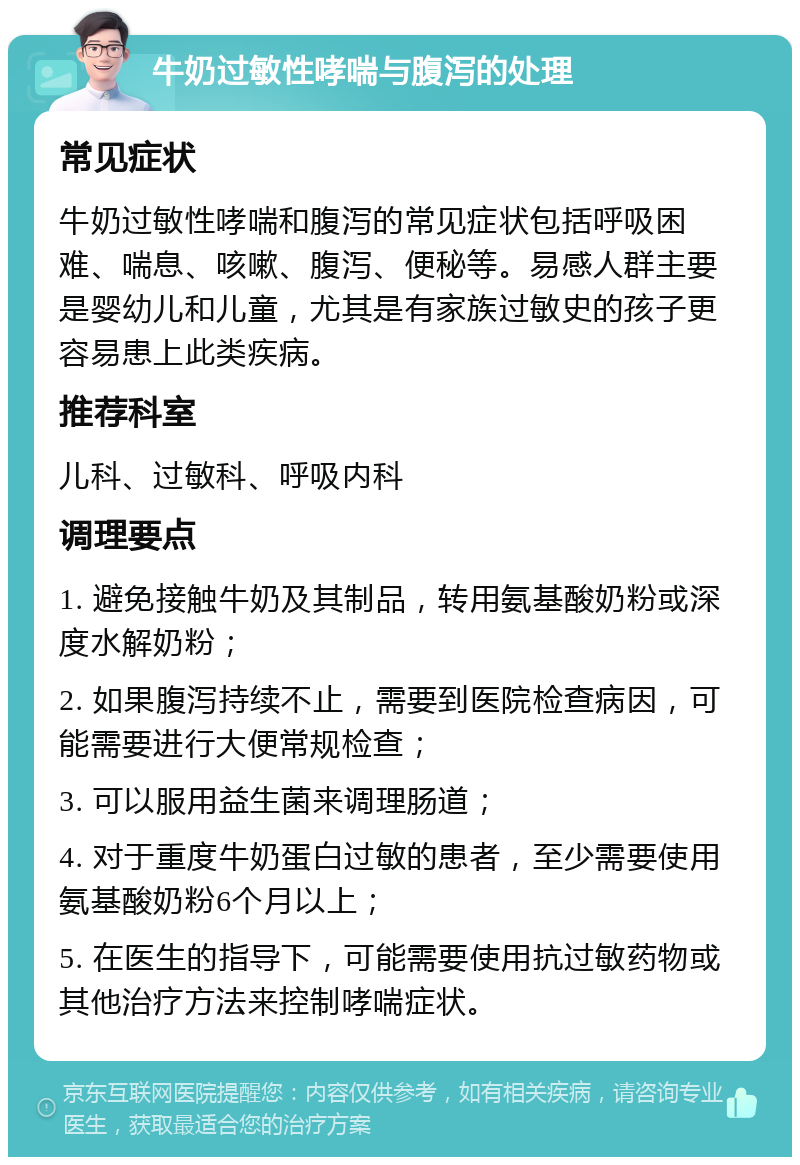 牛奶过敏性哮喘与腹泻的处理 常见症状 牛奶过敏性哮喘和腹泻的常见症状包括呼吸困难、喘息、咳嗽、腹泻、便秘等。易感人群主要是婴幼儿和儿童，尤其是有家族过敏史的孩子更容易患上此类疾病。 推荐科室 儿科、过敏科、呼吸内科 调理要点 1. 避免接触牛奶及其制品，转用氨基酸奶粉或深度水解奶粉； 2. 如果腹泻持续不止，需要到医院检查病因，可能需要进行大便常规检查； 3. 可以服用益生菌来调理肠道； 4. 对于重度牛奶蛋白过敏的患者，至少需要使用氨基酸奶粉6个月以上； 5. 在医生的指导下，可能需要使用抗过敏药物或其他治疗方法来控制哮喘症状。