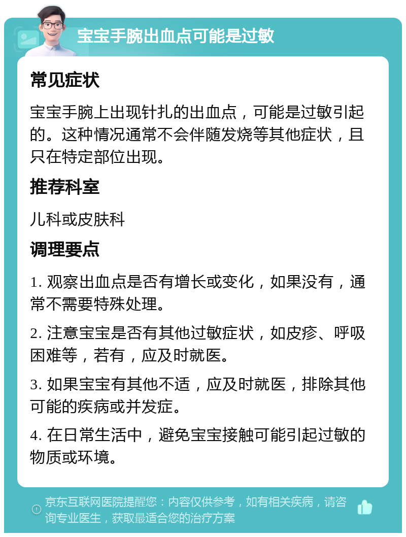 宝宝手腕出血点可能是过敏 常见症状 宝宝手腕上出现针扎的出血点，可能是过敏引起的。这种情况通常不会伴随发烧等其他症状，且只在特定部位出现。 推荐科室 儿科或皮肤科 调理要点 1. 观察出血点是否有增长或变化，如果没有，通常不需要特殊处理。 2. 注意宝宝是否有其他过敏症状，如皮疹、呼吸困难等，若有，应及时就医。 3. 如果宝宝有其他不适，应及时就医，排除其他可能的疾病或并发症。 4. 在日常生活中，避免宝宝接触可能引起过敏的物质或环境。