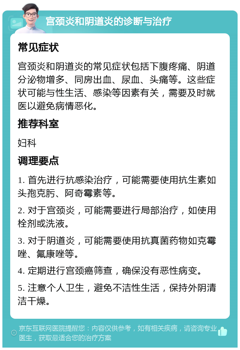 宫颈炎和阴道炎的诊断与治疗 常见症状 宫颈炎和阴道炎的常见症状包括下腹疼痛、阴道分泌物增多、同房出血、尿血、头痛等。这些症状可能与性生活、感染等因素有关，需要及时就医以避免病情恶化。 推荐科室 妇科 调理要点 1. 首先进行抗感染治疗，可能需要使用抗生素如头孢克肟、阿奇霉素等。 2. 对于宫颈炎，可能需要进行局部治疗，如使用栓剂或洗液。 3. 对于阴道炎，可能需要使用抗真菌药物如克霉唑、氟康唑等。 4. 定期进行宫颈癌筛查，确保没有恶性病变。 5. 注意个人卫生，避免不洁性生活，保持外阴清洁干燥。