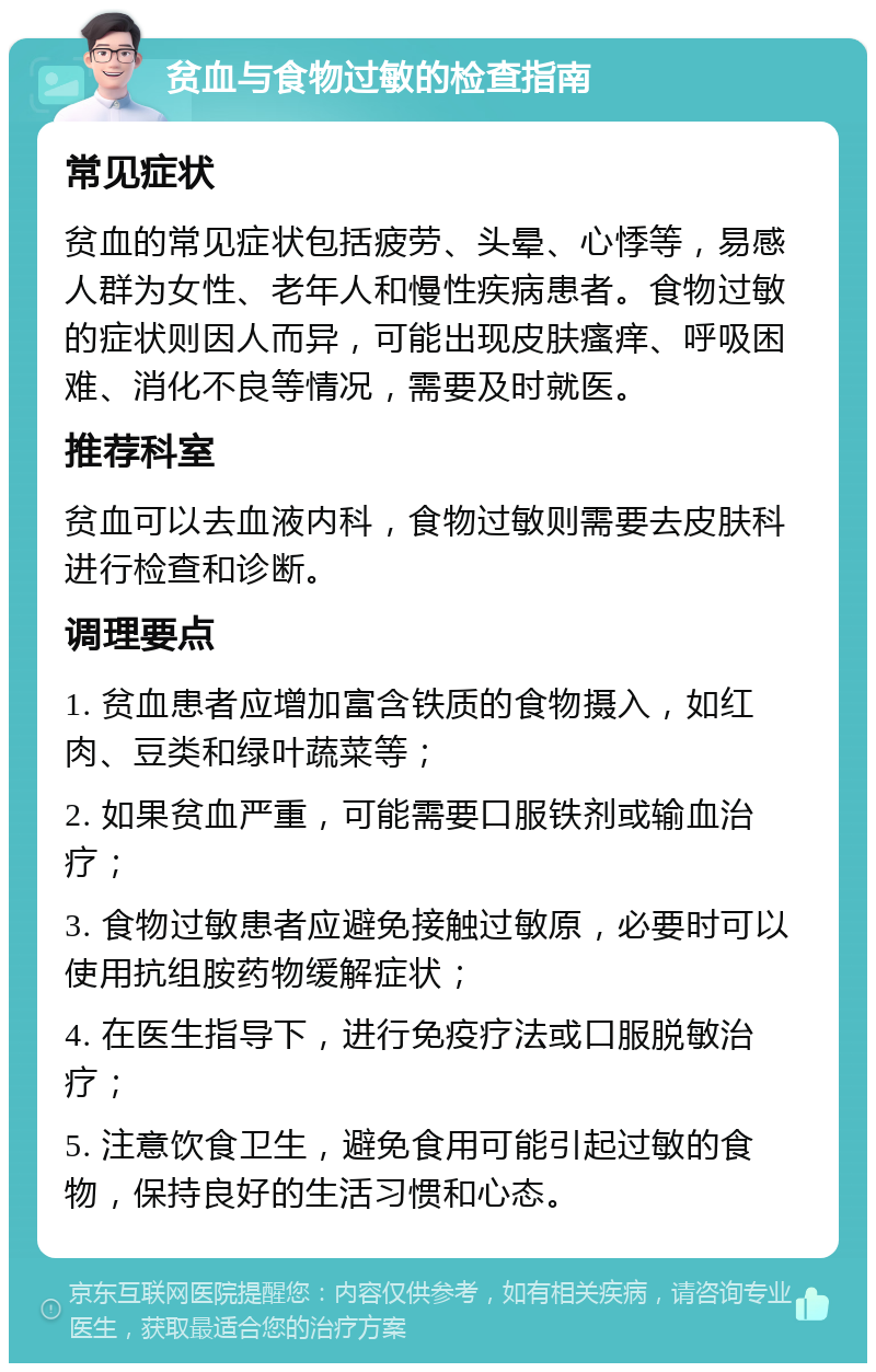 贫血与食物过敏的检查指南 常见症状 贫血的常见症状包括疲劳、头晕、心悸等，易感人群为女性、老年人和慢性疾病患者。食物过敏的症状则因人而异，可能出现皮肤瘙痒、呼吸困难、消化不良等情况，需要及时就医。 推荐科室 贫血可以去血液内科，食物过敏则需要去皮肤科进行检查和诊断。 调理要点 1. 贫血患者应增加富含铁质的食物摄入，如红肉、豆类和绿叶蔬菜等； 2. 如果贫血严重，可能需要口服铁剂或输血治疗； 3. 食物过敏患者应避免接触过敏原，必要时可以使用抗组胺药物缓解症状； 4. 在医生指导下，进行免疫疗法或口服脱敏治疗； 5. 注意饮食卫生，避免食用可能引起过敏的食物，保持良好的生活习惯和心态。