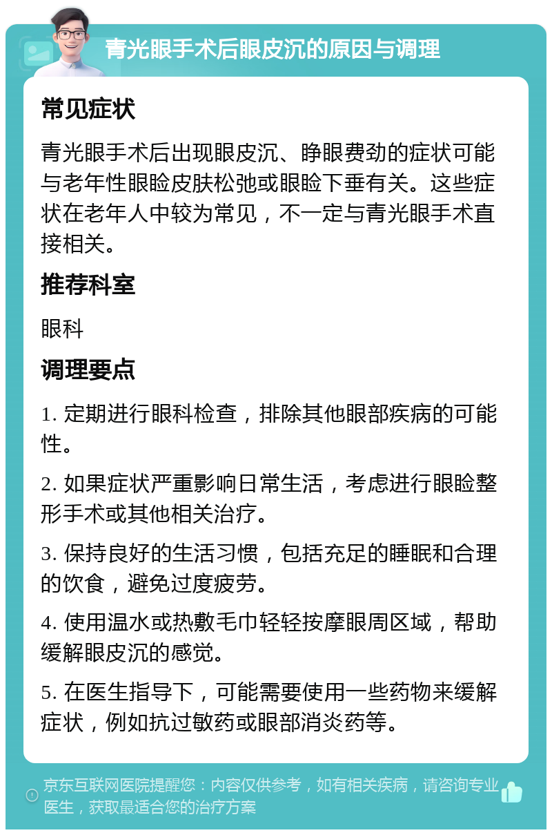 青光眼手术后眼皮沉的原因与调理 常见症状 青光眼手术后出现眼皮沉、睁眼费劲的症状可能与老年性眼睑皮肤松弛或眼睑下垂有关。这些症状在老年人中较为常见，不一定与青光眼手术直接相关。 推荐科室 眼科 调理要点 1. 定期进行眼科检查，排除其他眼部疾病的可能性。 2. 如果症状严重影响日常生活，考虑进行眼睑整形手术或其他相关治疗。 3. 保持良好的生活习惯，包括充足的睡眠和合理的饮食，避免过度疲劳。 4. 使用温水或热敷毛巾轻轻按摩眼周区域，帮助缓解眼皮沉的感觉。 5. 在医生指导下，可能需要使用一些药物来缓解症状，例如抗过敏药或眼部消炎药等。