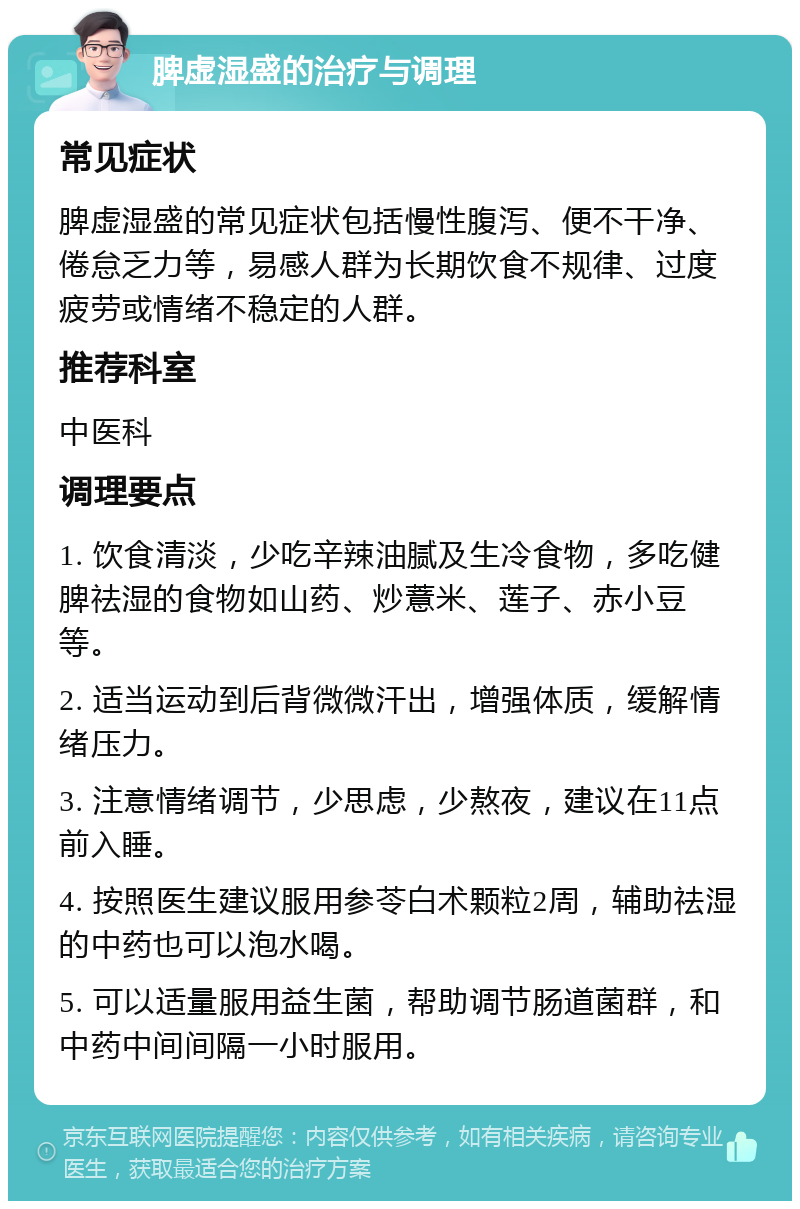 脾虚湿盛的治疗与调理 常见症状 脾虚湿盛的常见症状包括慢性腹泻、便不干净、倦怠乏力等，易感人群为长期饮食不规律、过度疲劳或情绪不稳定的人群。 推荐科室 中医科 调理要点 1. 饮食清淡，少吃辛辣油腻及生冷食物，多吃健脾祛湿的食物如山药、炒薏米、莲子、赤小豆等。 2. 适当运动到后背微微汗出，增强体质，缓解情绪压力。 3. 注意情绪调节，少思虑，少熬夜，建议在11点前入睡。 4. 按照医生建议服用参苓白术颗粒2周，辅助祛湿的中药也可以泡水喝。 5. 可以适量服用益生菌，帮助调节肠道菌群，和中药中间间隔一小时服用。