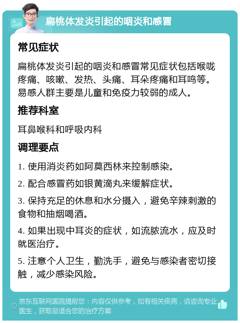 扁桃体发炎引起的咽炎和感冒 常见症状 扁桃体发炎引起的咽炎和感冒常见症状包括喉咙疼痛、咳嗽、发热、头痛、耳朵疼痛和耳鸣等。易感人群主要是儿童和免疫力较弱的成人。 推荐科室 耳鼻喉科和呼吸内科 调理要点 1. 使用消炎药如阿莫西林来控制感染。 2. 配合感冒药如银黄滴丸来缓解症状。 3. 保持充足的休息和水分摄入，避免辛辣刺激的食物和抽烟喝酒。 4. 如果出现中耳炎的症状，如流脓流水，应及时就医治疗。 5. 注意个人卫生，勤洗手，避免与感染者密切接触，减少感染风险。