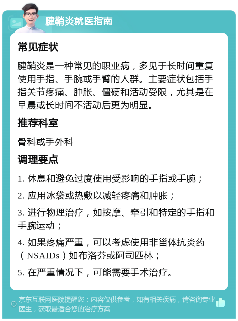 腱鞘炎就医指南 常见症状 腱鞘炎是一种常见的职业病，多见于长时间重复使用手指、手腕或手臂的人群。主要症状包括手指关节疼痛、肿胀、僵硬和活动受限，尤其是在早晨或长时间不活动后更为明显。 推荐科室 骨科或手外科 调理要点 1. 休息和避免过度使用受影响的手指或手腕； 2. 应用冰袋或热敷以减轻疼痛和肿胀； 3. 进行物理治疗，如按摩、牵引和特定的手指和手腕运动； 4. 如果疼痛严重，可以考虑使用非甾体抗炎药（NSAIDs）如布洛芬或阿司匹林； 5. 在严重情况下，可能需要手术治疗。