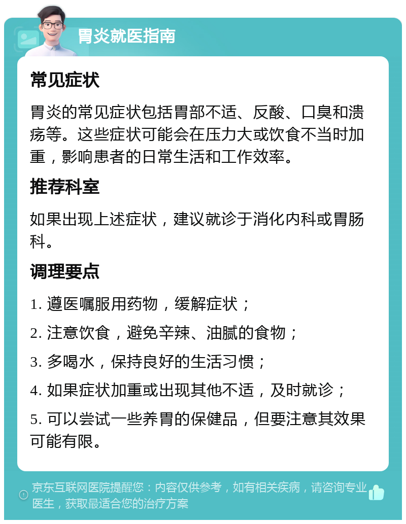 胃炎就医指南 常见症状 胃炎的常见症状包括胃部不适、反酸、口臭和溃疡等。这些症状可能会在压力大或饮食不当时加重，影响患者的日常生活和工作效率。 推荐科室 如果出现上述症状，建议就诊于消化内科或胃肠科。 调理要点 1. 遵医嘱服用药物，缓解症状； 2. 注意饮食，避免辛辣、油腻的食物； 3. 多喝水，保持良好的生活习惯； 4. 如果症状加重或出现其他不适，及时就诊； 5. 可以尝试一些养胃的保健品，但要注意其效果可能有限。