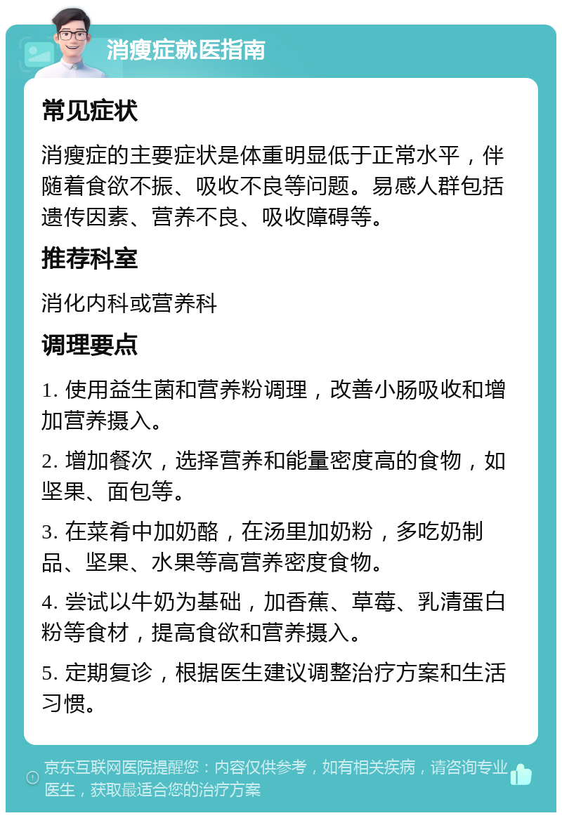 消瘦症就医指南 常见症状 消瘦症的主要症状是体重明显低于正常水平，伴随着食欲不振、吸收不良等问题。易感人群包括遗传因素、营养不良、吸收障碍等。 推荐科室 消化内科或营养科 调理要点 1. 使用益生菌和营养粉调理，改善小肠吸收和增加营养摄入。 2. 增加餐次，选择营养和能量密度高的食物，如坚果、面包等。 3. 在菜肴中加奶酪，在汤里加奶粉，多吃奶制品、坚果、水果等高营养密度食物。 4. 尝试以牛奶为基础，加香蕉、草莓、乳清蛋白粉等食材，提高食欲和营养摄入。 5. 定期复诊，根据医生建议调整治疗方案和生活习惯。