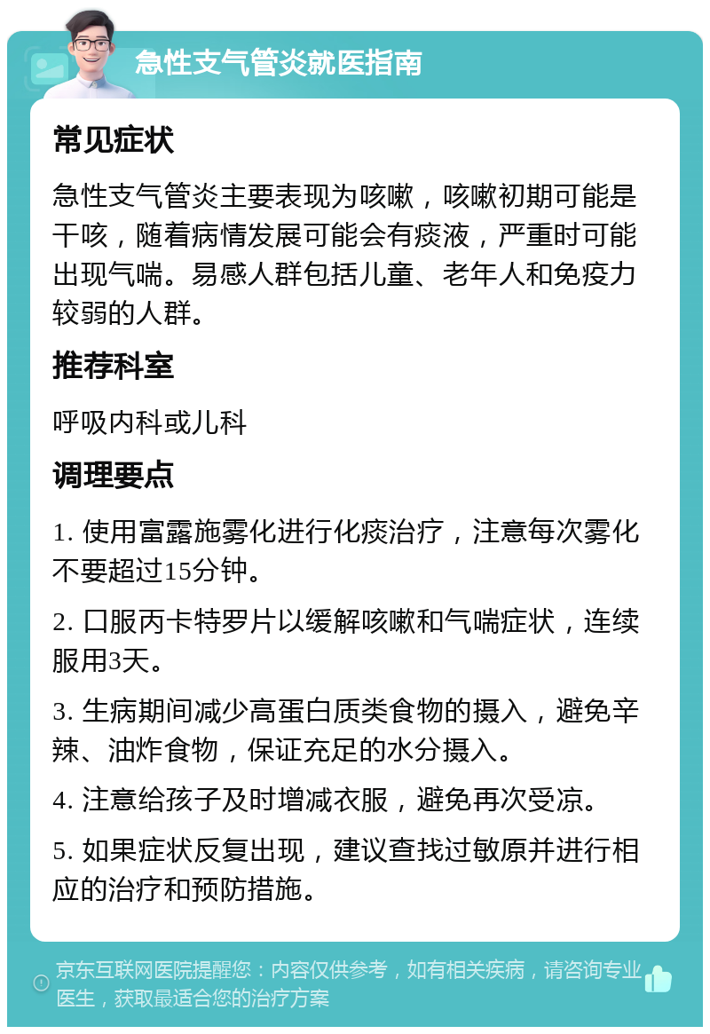 急性支气管炎就医指南 常见症状 急性支气管炎主要表现为咳嗽，咳嗽初期可能是干咳，随着病情发展可能会有痰液，严重时可能出现气喘。易感人群包括儿童、老年人和免疫力较弱的人群。 推荐科室 呼吸内科或儿科 调理要点 1. 使用富露施雾化进行化痰治疗，注意每次雾化不要超过15分钟。 2. 口服丙卡特罗片以缓解咳嗽和气喘症状，连续服用3天。 3. 生病期间减少高蛋白质类食物的摄入，避免辛辣、油炸食物，保证充足的水分摄入。 4. 注意给孩子及时增减衣服，避免再次受凉。 5. 如果症状反复出现，建议查找过敏原并进行相应的治疗和预防措施。