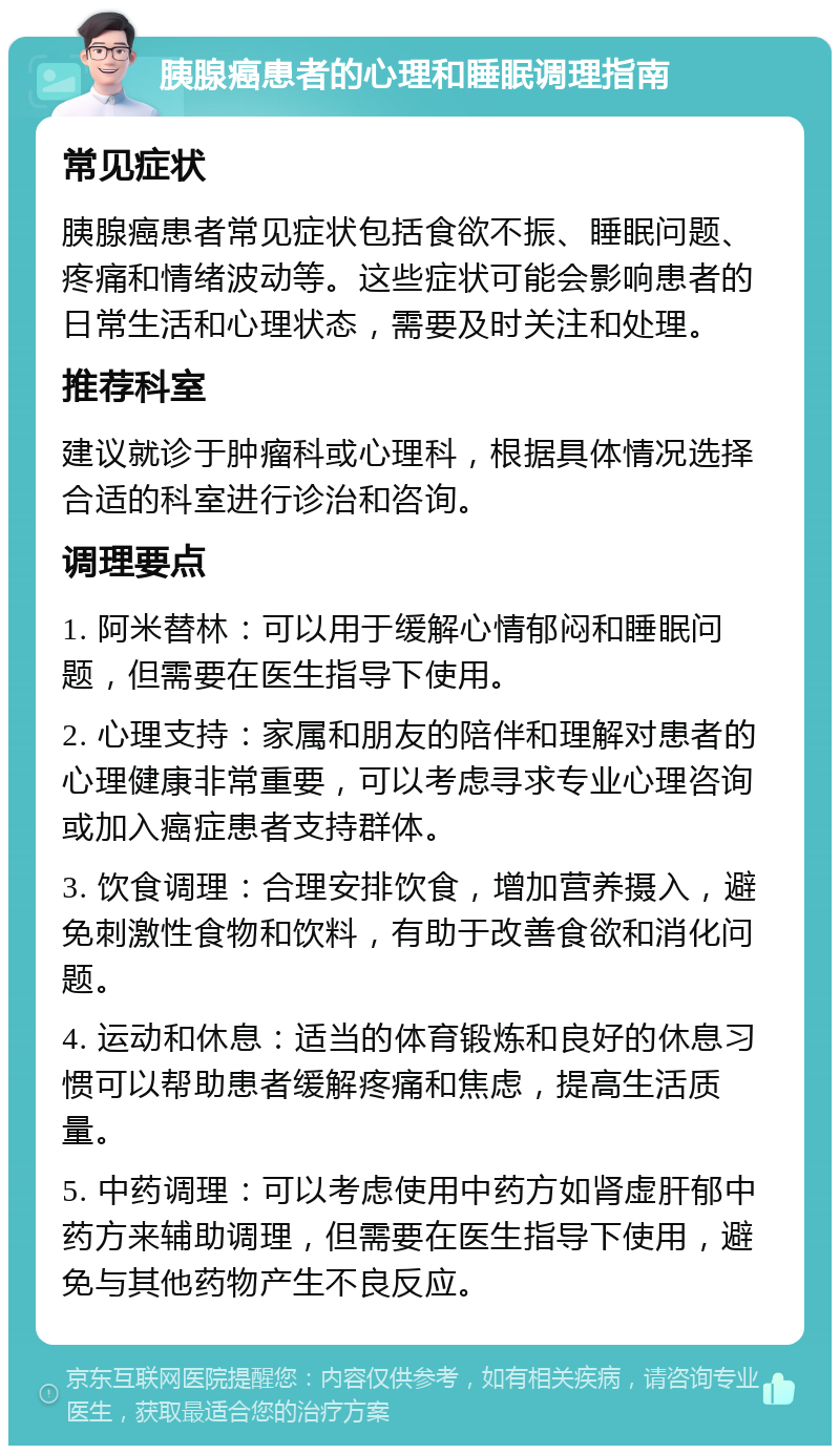 胰腺癌患者的心理和睡眠调理指南 常见症状 胰腺癌患者常见症状包括食欲不振、睡眠问题、疼痛和情绪波动等。这些症状可能会影响患者的日常生活和心理状态，需要及时关注和处理。 推荐科室 建议就诊于肿瘤科或心理科，根据具体情况选择合适的科室进行诊治和咨询。 调理要点 1. 阿米替林：可以用于缓解心情郁闷和睡眠问题，但需要在医生指导下使用。 2. 心理支持：家属和朋友的陪伴和理解对患者的心理健康非常重要，可以考虑寻求专业心理咨询或加入癌症患者支持群体。 3. 饮食调理：合理安排饮食，增加营养摄入，避免刺激性食物和饮料，有助于改善食欲和消化问题。 4. 运动和休息：适当的体育锻炼和良好的休息习惯可以帮助患者缓解疼痛和焦虑，提高生活质量。 5. 中药调理：可以考虑使用中药方如肾虚肝郁中药方来辅助调理，但需要在医生指导下使用，避免与其他药物产生不良反应。