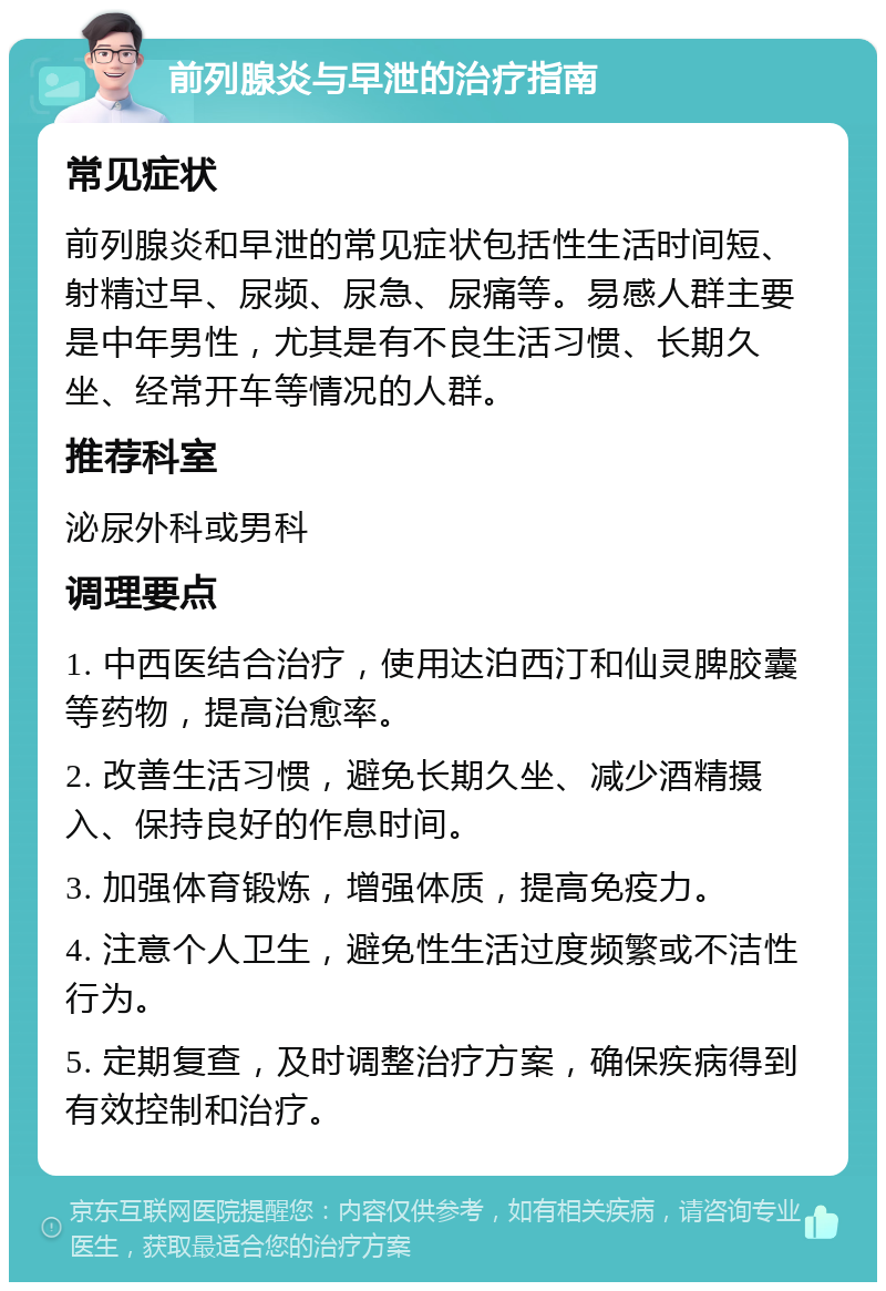 前列腺炎与早泄的治疗指南 常见症状 前列腺炎和早泄的常见症状包括性生活时间短、射精过早、尿频、尿急、尿痛等。易感人群主要是中年男性，尤其是有不良生活习惯、长期久坐、经常开车等情况的人群。 推荐科室 泌尿外科或男科 调理要点 1. 中西医结合治疗，使用达泊西汀和仙灵脾胶囊等药物，提高治愈率。 2. 改善生活习惯，避免长期久坐、减少酒精摄入、保持良好的作息时间。 3. 加强体育锻炼，增强体质，提高免疫力。 4. 注意个人卫生，避免性生活过度频繁或不洁性行为。 5. 定期复查，及时调整治疗方案，确保疾病得到有效控制和治疗。