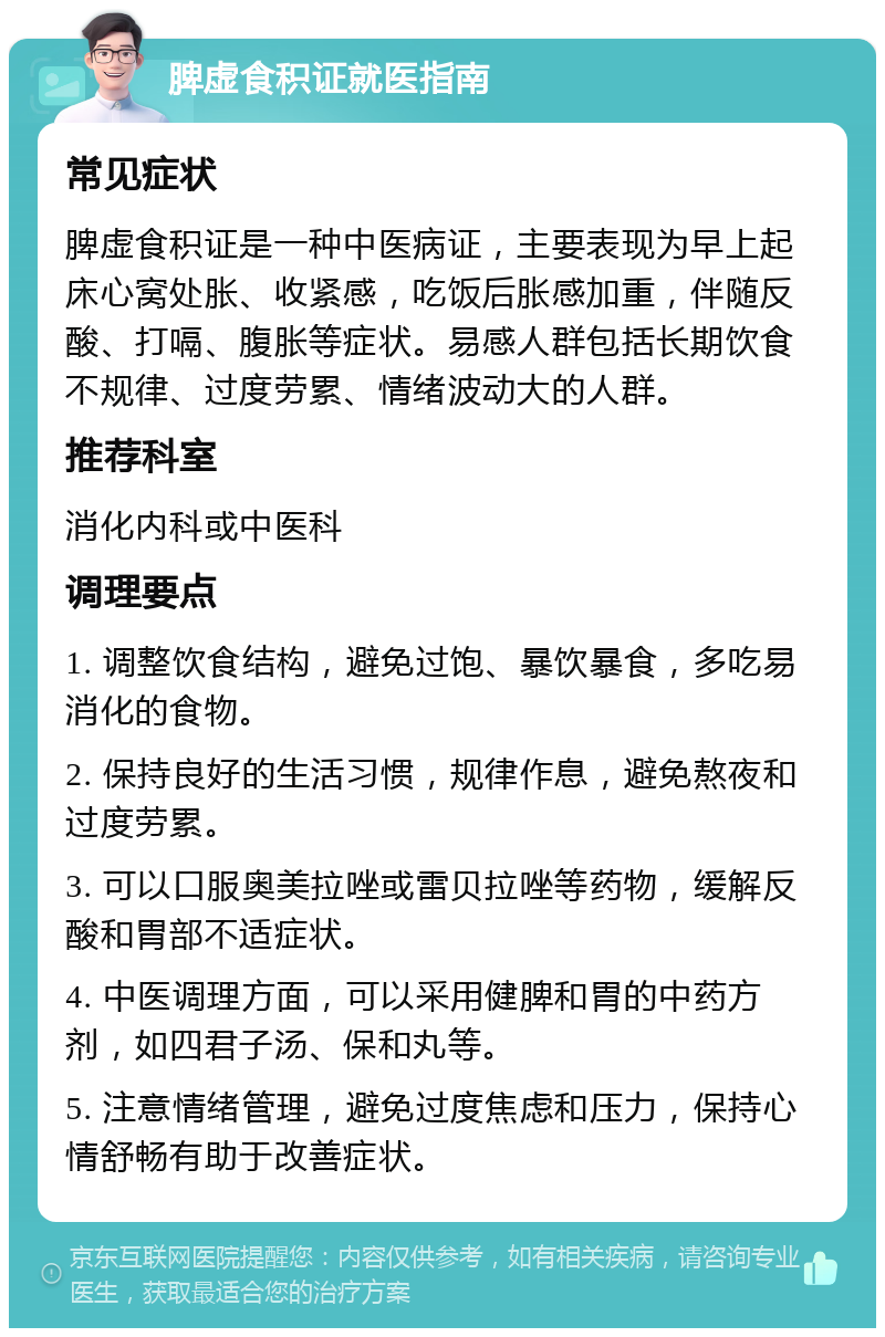 脾虚食积证就医指南 常见症状 脾虚食积证是一种中医病证，主要表现为早上起床心窝处胀、收紧感，吃饭后胀感加重，伴随反酸、打嗝、腹胀等症状。易感人群包括长期饮食不规律、过度劳累、情绪波动大的人群。 推荐科室 消化内科或中医科 调理要点 1. 调整饮食结构，避免过饱、暴饮暴食，多吃易消化的食物。 2. 保持良好的生活习惯，规律作息，避免熬夜和过度劳累。 3. 可以口服奥美拉唑或雷贝拉唑等药物，缓解反酸和胃部不适症状。 4. 中医调理方面，可以采用健脾和胃的中药方剂，如四君子汤、保和丸等。 5. 注意情绪管理，避免过度焦虑和压力，保持心情舒畅有助于改善症状。