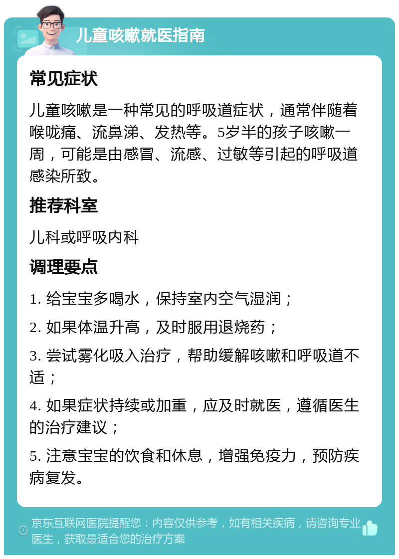 儿童咳嗽就医指南 常见症状 儿童咳嗽是一种常见的呼吸道症状，通常伴随着喉咙痛、流鼻涕、发热等。5岁半的孩子咳嗽一周，可能是由感冒、流感、过敏等引起的呼吸道感染所致。 推荐科室 儿科或呼吸内科 调理要点 1. 给宝宝多喝水，保持室内空气湿润； 2. 如果体温升高，及时服用退烧药； 3. 尝试雾化吸入治疗，帮助缓解咳嗽和呼吸道不适； 4. 如果症状持续或加重，应及时就医，遵循医生的治疗建议； 5. 注意宝宝的饮食和休息，增强免疫力，预防疾病复发。