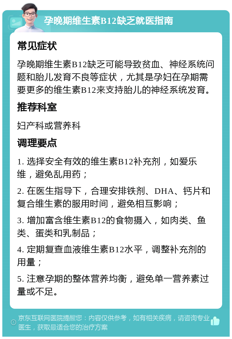 孕晚期维生素B12缺乏就医指南 常见症状 孕晚期维生素B12缺乏可能导致贫血、神经系统问题和胎儿发育不良等症状，尤其是孕妇在孕期需要更多的维生素B12来支持胎儿的神经系统发育。 推荐科室 妇产科或营养科 调理要点 1. 选择安全有效的维生素B12补充剂，如爱乐维，避免乱用药； 2. 在医生指导下，合理安排铁剂、DHA、钙片和复合维生素的服用时间，避免相互影响； 3. 增加富含维生素B12的食物摄入，如肉类、鱼类、蛋类和乳制品； 4. 定期复查血液维生素B12水平，调整补充剂的用量； 5. 注意孕期的整体营养均衡，避免单一营养素过量或不足。