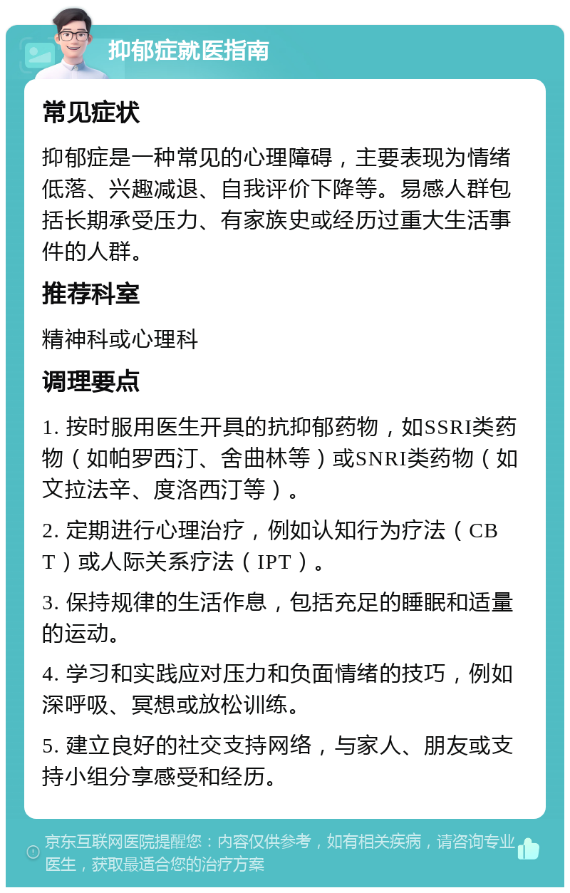 抑郁症就医指南 常见症状 抑郁症是一种常见的心理障碍，主要表现为情绪低落、兴趣减退、自我评价下降等。易感人群包括长期承受压力、有家族史或经历过重大生活事件的人群。 推荐科室 精神科或心理科 调理要点 1. 按时服用医生开具的抗抑郁药物，如SSRI类药物（如帕罗西汀、舍曲林等）或SNRI类药物（如文拉法辛、度洛西汀等）。 2. 定期进行心理治疗，例如认知行为疗法（CBT）或人际关系疗法（IPT）。 3. 保持规律的生活作息，包括充足的睡眠和适量的运动。 4. 学习和实践应对压力和负面情绪的技巧，例如深呼吸、冥想或放松训练。 5. 建立良好的社交支持网络，与家人、朋友或支持小组分享感受和经历。