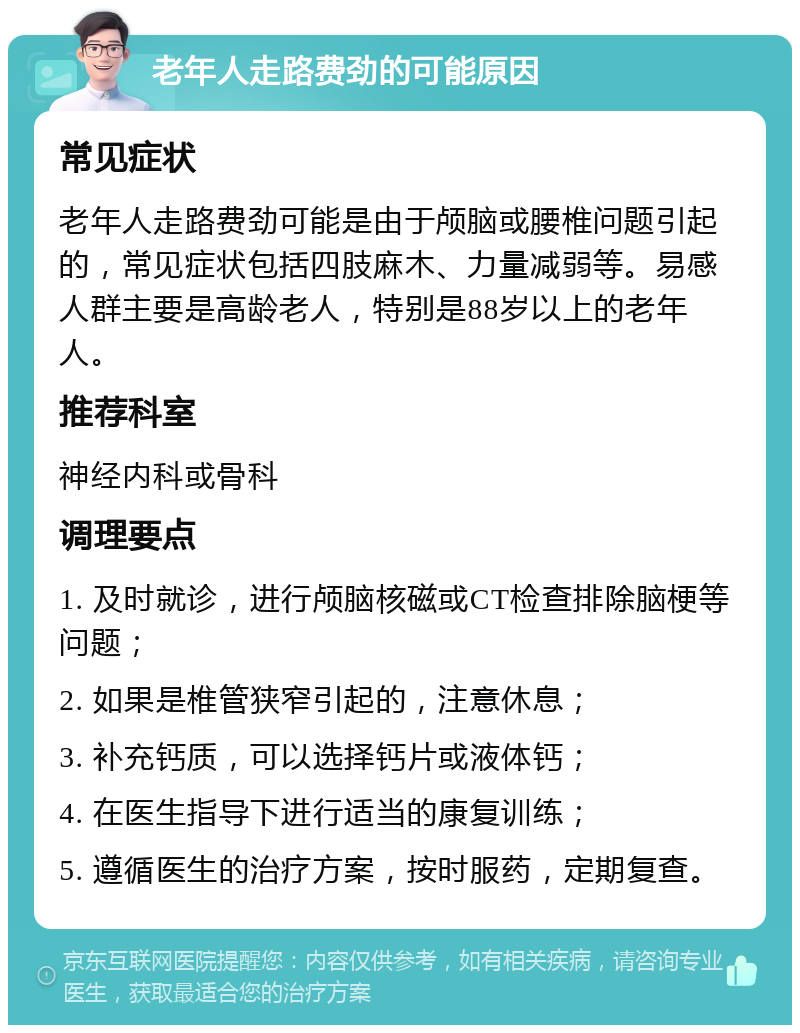 老年人走路费劲的可能原因 常见症状 老年人走路费劲可能是由于颅脑或腰椎问题引起的，常见症状包括四肢麻木、力量减弱等。易感人群主要是高龄老人，特别是88岁以上的老年人。 推荐科室 神经内科或骨科 调理要点 1. 及时就诊，进行颅脑核磁或CT检查排除脑梗等问题； 2. 如果是椎管狭窄引起的，注意休息； 3. 补充钙质，可以选择钙片或液体钙； 4. 在医生指导下进行适当的康复训练； 5. 遵循医生的治疗方案，按时服药，定期复查。