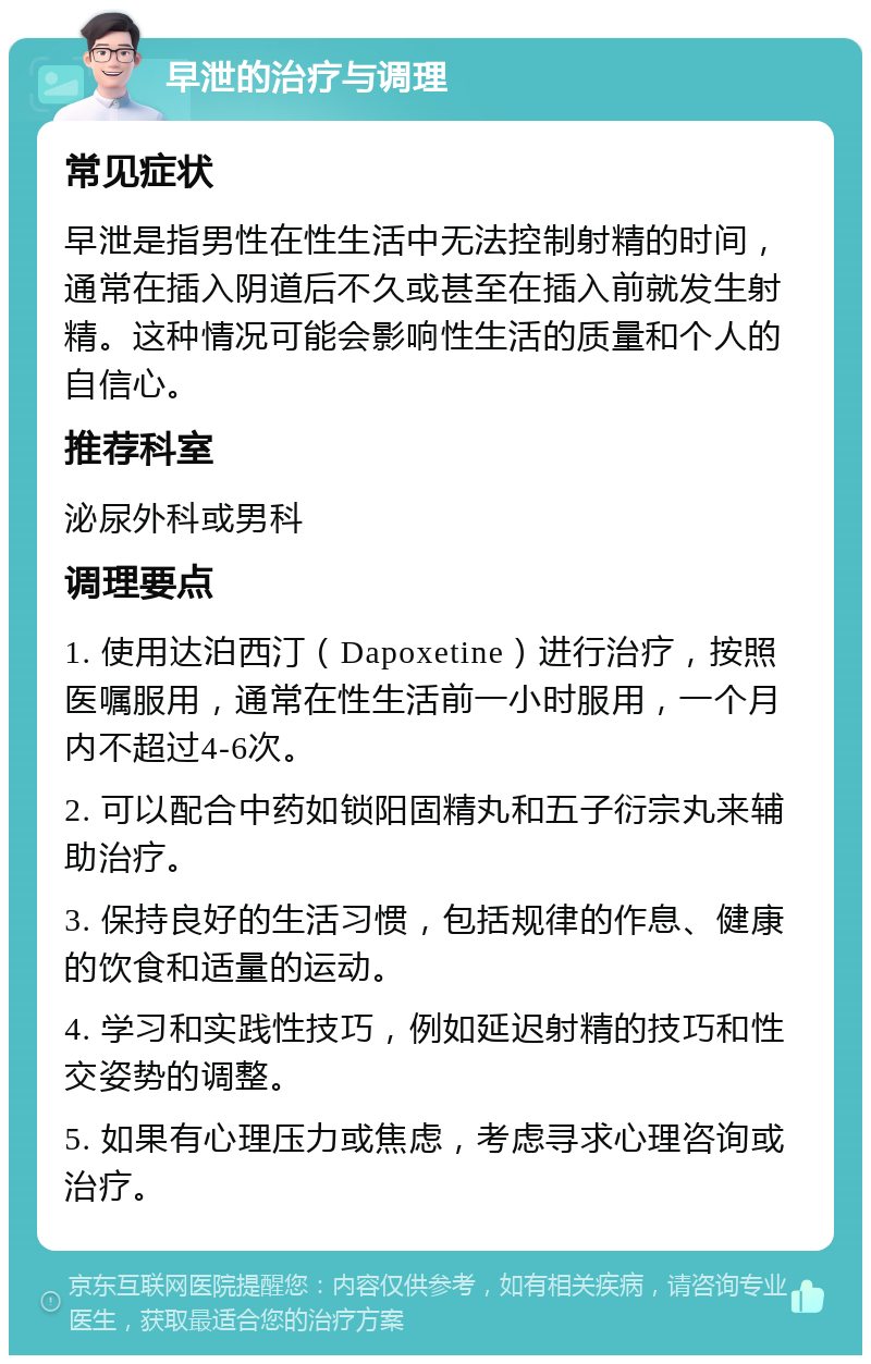 早泄的治疗与调理 常见症状 早泄是指男性在性生活中无法控制射精的时间，通常在插入阴道后不久或甚至在插入前就发生射精。这种情况可能会影响性生活的质量和个人的自信心。 推荐科室 泌尿外科或男科 调理要点 1. 使用达泊西汀（Dapoxetine）进行治疗，按照医嘱服用，通常在性生活前一小时服用，一个月内不超过4-6次。 2. 可以配合中药如锁阳固精丸和五子衍宗丸来辅助治疗。 3. 保持良好的生活习惯，包括规律的作息、健康的饮食和适量的运动。 4. 学习和实践性技巧，例如延迟射精的技巧和性交姿势的调整。 5. 如果有心理压力或焦虑，考虑寻求心理咨询或治疗。